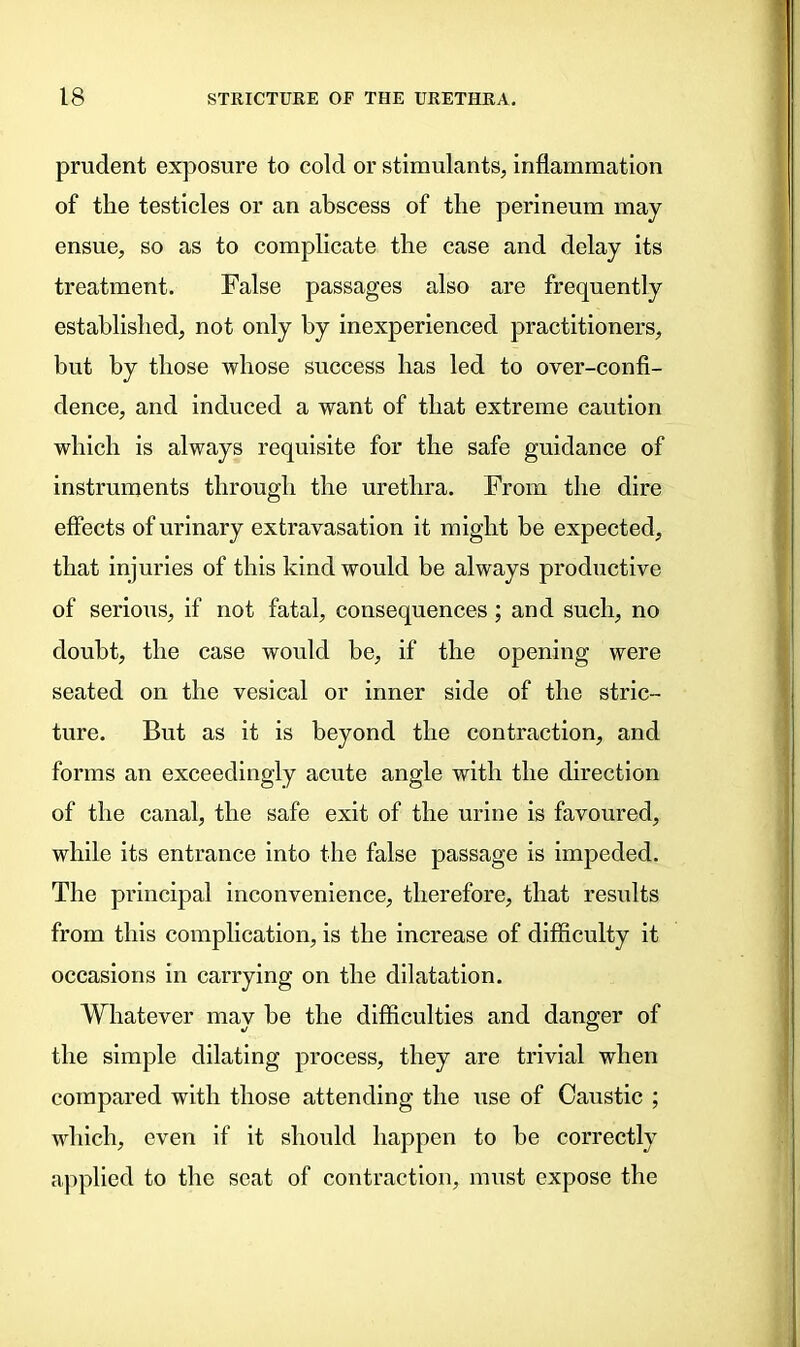 prudent exposure to cold or stimulants, inflammation of tlie testicles or an abscess of the perineum may ensue, so as to complicate the case and delay its treatment. False passages also are frequently established, not only by inexperienced practitioners, but by those whose success has led to over-confi- dence, and induced a want of that extreme caution which is always requisite for the safe guidance of instruments through the urethra. From the dire effects of urinary extravasation it might be expected, that injuries of this kind would be always productive of serious, if not fatal, consequences ; and such, no doubt, the case would be, if the opening were seated on the vesical or inner side of the stric- ture. But as it is beyond the contraction, and forms an exceedingly acute angle with the direction of the canal, the safe exit of the urine is favoured, while its entrance into the false passage is impeded. The principal inconvenience, therefore, that results from this complication, is the increase of difficulty it occasions in carrying on the dilatation. Whatever may be the difficulties and danger of the simple dilating process, they are trivial when compared with those attending the use of Caustic ; which, even if it should happen to he correctly applied to the seat of contraction, must expose the