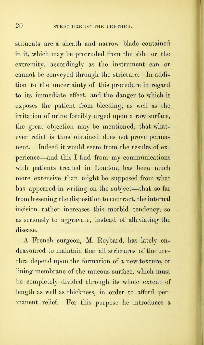 stituents are a sheath and narrow blade contained in it, which may be protruded from the side or the extremity, accordingly as the instrument can or cannot be conveyed through the stricture. In addi- tion to the uncertainty of this procedure in regard to its immediate effect, and the danger to which it exposes the patient from bleeding, as well as the irritation of urine forcibly urged upon a raw surface, the great objection may be mentioned, that what- ever relief is thus obtained does not prove perma- nent. Indeed it would seem from the results of ex- perience—and this I find from my communications with patients treated in London, has been much more extensive than might be supposed from what has appeared in writing on the subject—that so far from lessening the disposition to contract, the internal incision rather increases this morbid tendency, so as seriously to aggravate, instead of alleviating the disease. A French surgeon, M. Reybard, has lately en- deavoured to maintain that all strictures of the ure- thra depend upon the formation of a new texture, or lining membrane of the mucous surface, which must be completely divided through its whole extent of length as well as thickness, in order to afford per- manent relief. For this purpose he introduces a