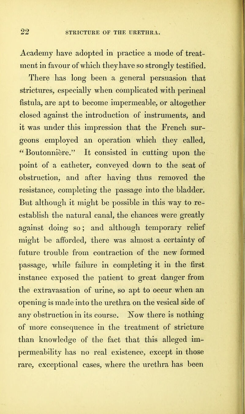 Academy have adopted in practice a mode of treat- ment in favour of which they have so strongly testified. There has long been a general persuasion that strictures, especially when complicated with perineal fistula, are apt to become impermeable, or altogether closed against the introduction of instruments, and it was under this impression that the French sur- geons employed an operation which they called, “ Boutonniere.” It consisted in cutting upon the point of a catheter, conveyed down to the seat of obstruction, and after having thus removed the resistance, completing the passage into the bladder. But although it might be possible in this way to re- establish the natural canal, the chances were greatly against doing so; and although temporary relief might be afforded, there was almost a certainty of future trouble from contraction of the new formed passage, while failure in completing it in the first instance exposed the patient to great danger from the extravasation of urine, so apt to occur when an opening is made into the urethra on the vesical side of any obstruction in its course. Now there is nothing of more consequence in the treatment of stricture than knowledge of the fact that this alleged im- permeability has no real existence, except in those rare, exceptional cases, where the urethra has been