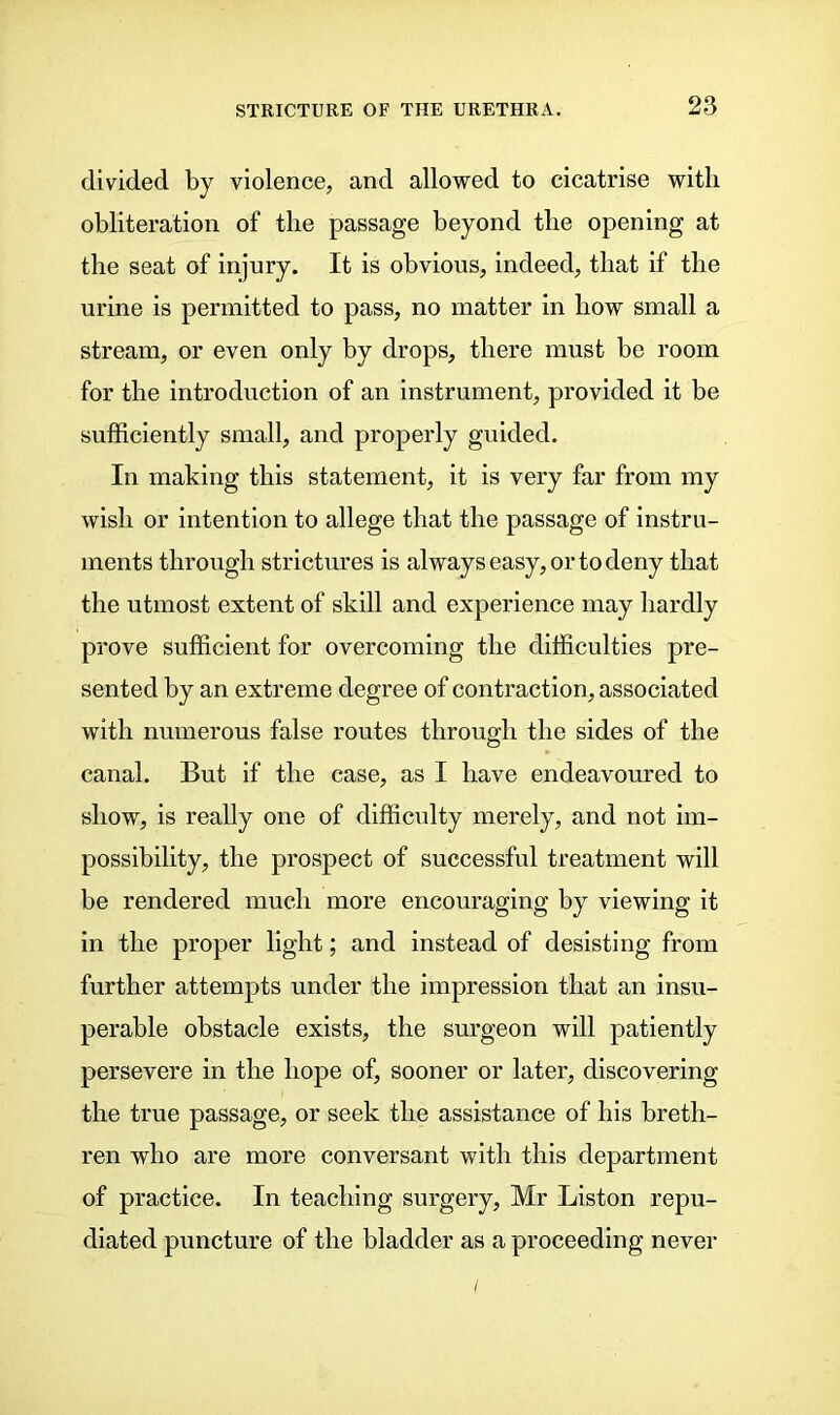 divided by violence, and allowed to cicatrise with obliteration of the passage beyond the opening at the seat of injury. It is obvious, indeed, that if the urine is permitted to pass, no matter in how small a stream, or even only by drops, there must be room for the introduction of an instrument, provided it be sufficiently small, and properly guided. In making this statement, it is very far from my wish or intention to allege that the passage of instru- ments through strictures is always easy, or to deny that the utmost extent of skill and experience may hardly prove sufficient for overcoming the difficulties pre- sented by an extreme degree of contraction, associated with numerous false routes through the sides of the canal. But if the case, as I have endeavoured to show, is really one of difficulty merely, and not im- possibility, the prospect of successful treatment will be rendered much more encouraging by viewing it in the proper light; and instead of desisting from further attempts under the impression that an insu- perable obstacle exists, the surgeon will patiently persevere in the hope of, sooner or later, discovering the true passage, or seek the assistance of his breth- ren who are more conversant with this department of practice. In teaching surgery, Mr Liston repu- diated puncture of the bladder as a proceeding never