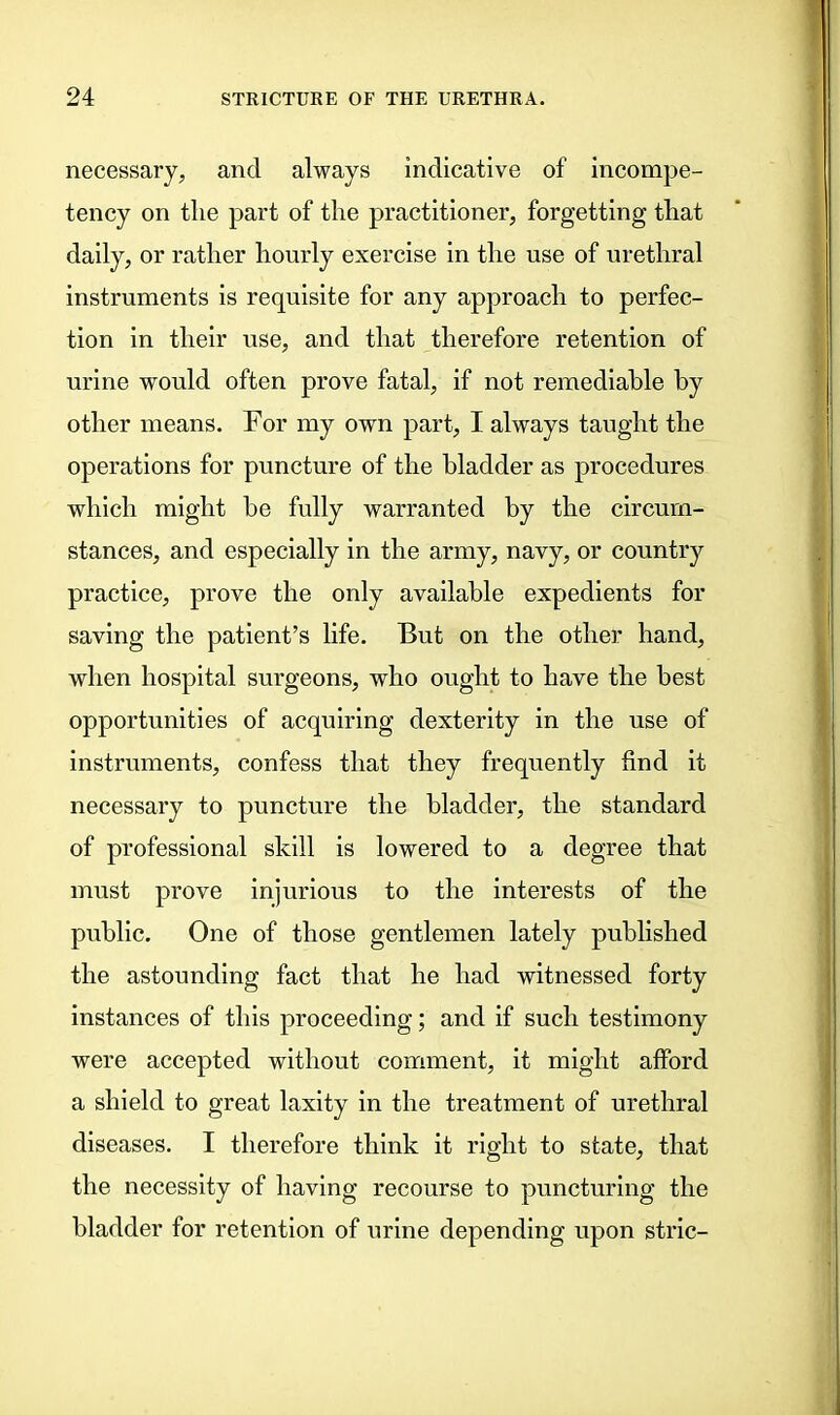 necessary, and always indicative of incompe- tency on the part of the practitioner, forgetting that daily, or rather hourly exercise in the use of urethral instruments is requisite for any approach to perfec- tion in their use, and that therefore retention of urine would often prove fatal, if not remediable by other means. For my own part, I always taught the operations for puncture of the bladder as procedures which might be fully warranted by the circum- stances, and especially in the army, navy, or country practice, prove the only available expedients for saving the patient’s life. But on the other hand, when hospital surgeons, who ought to have the best opportunities of acquiring dexterity in the use of instruments, confess that they frequently find it necessary to puncture the bladder, the standard of professional skill is lowered to a degree that must prove injurious to the interests of the public. One of those gentlemen lately published the astounding fact that he had witnessed forty instances of this proceeding; and if such testimony were accepted without comment, it might afford a shield to great laxity in the treatment of urethral diseases. I therefore think it right to state, that the necessity of having recourse to puncturing the bladder for retention of urine depending upon stric-