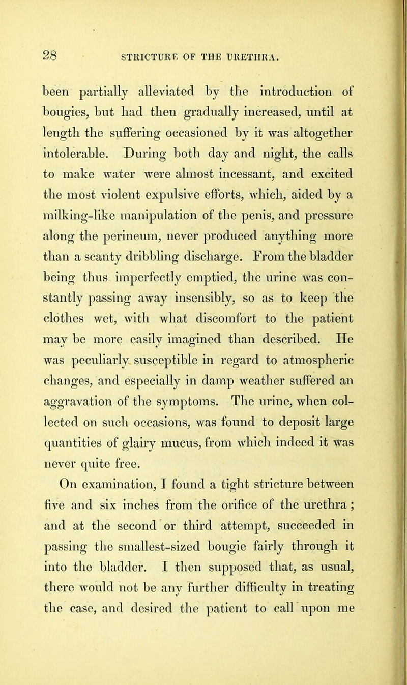 been partially alleviated by the introduction of bougies, but had then gradually increased, until at length the suffering occasioned by it was altogether intolerable. During both day and night, the calls to make water were almost incessant, and excited the most violent expulsive efforts, which, aided by a milking-like manipulation of the penis, and pressure along the perineum, never produced anything more than a scanty dribbling discharge. From the bladder being thus imperfectly emptied, the urine was con- stantly passing away insensibly, so as to keep the clothes wet, with what discomfort to the patient may be more easily imagined than described. He was peculiarly susceptible in regard to atmospheric changes, and especially in damp weather suffered an aggravation of the symptoms. The urine, when col- lected on such occasions, was found to deposit large quantities of glairy mucus, from which indeed it was never quite free. On examination, I found a tight stricture between five and six inches from the orifice of the urethra ; and at the second or third attempt, succeeded in passing the smallest-sized bougie fairly through it into the bladder. I then supposed that, as usual, there would not be any further difficulty in treating the case, and desired the patient to call upon me