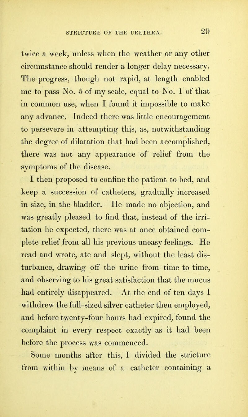 twice a week, unless wlien the weather or any other circumstance should render a longer delay necessary. The progress, though not rapid, at length enabled me to pass No. 5 of my scale, equal to No. 1 of that in common use, when I found it impossible to make any advance. Indeed there was little encouragement to persevere in attempting this, as, notwithstanding the degree of dilatation that had been accomplished, there was not any appearance of relief from the symptoms of the disease. I then proposed to confine the patient to bed, and keep a succession of catheters, gradually increased in size, in the bladder. He made no objection, and was greatly pleased to find that, instead of the irri- tation he expected, there was at once obtained com- plete relief from all his previous uneasy feelings. He read and wrote, ate and slept, without the least dis- turbance, drawing off the urine from time to time, and observing to his great satisfaction that the mucus had entirely disappeared. At the end of ten days I withdrew the full-sized silver catheter then employed, and before twenty-four hours had (expired, found the complaint in every respect exactly as it had been before the process was commenced. Some months after this, I divided the stricture from within by means of a catheter containing a