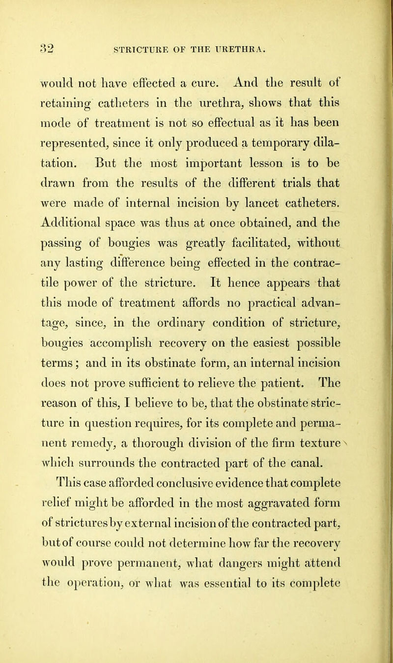 would not have effected a cure. And the result of retaining catheters in the urethra, shows that this mode of treatment is not so effectual as it has been represented, since it only produced a temporary dila- tation. But the most important lesson is to be drawn from the results of the different trials that were made of internal incision by lancet catheters. Additional space was thus at once obtained, and the passing of bougies was greatly facilitated, without any lasting difference being effected in the contrac- tile power of the stricture. It hence appears that this mode of treatment affords no practical advan- tage, since, in the ordinary condition of stricture, bougies accomplish recovery on the easiest possible terms; and in its obstinate form, an internal incision does not prove sufficient to relieve the patient. The reason of this, I believe to be, that the obstinate stric- ture in question requires, for its complete and perma- nent remedy, a thorough division of the firm texture' which surrounds the contracted part of the canal. This case afforded conclusive evidence that complete relief might be afforded in the most aggravated form of strictures by external incision of the contracted part, but of course could not determine how far the recovery would prove permanent, what dangers might attend the operation, or what was essential to its complete