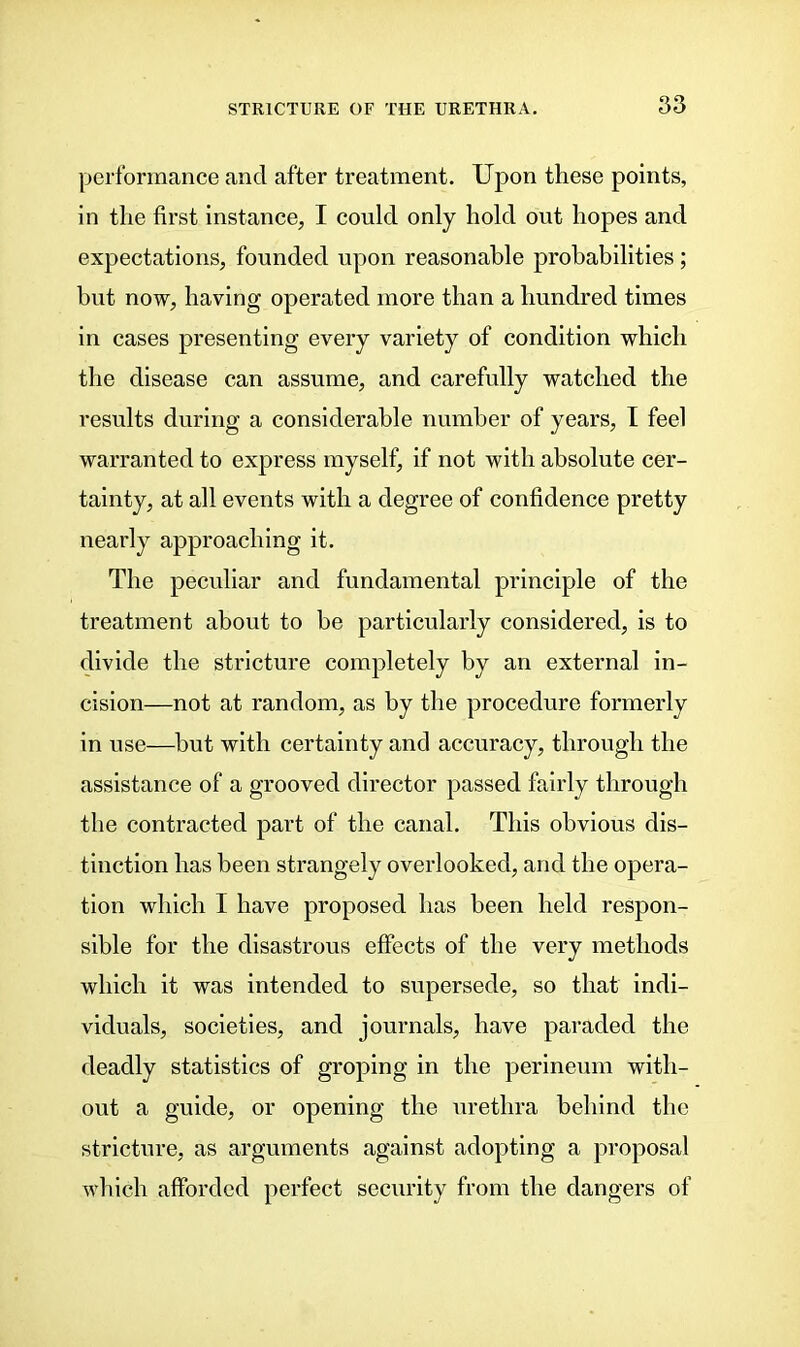 performance and after treatment. Upon these points, in the first instance, I could only hold out hopes and expectations, founded upon reasonable probabilities; but now, having operated more than a hundred times in cases presenting every variety of condition which the disease can assume, and carefully watched the results during a considerable number of years, I feel warranted to express myself, if not with absolute cer- tainty, at all events with a degree of confidence pretty nearly approaching it. The peculiar and fundamental principle of the treatment about to be particularly considered, is to divide the stricture completely by an external in- cision—not at random, as by the procedure formerly in use—hut with certainty and accuracy, through the assistance of a grooved director passed fairly through the contracted part of the canal. This obvious dis- tinction has been strangely overlooked, and the opera- tion which I have proposed has been held respon- sible for the disastrous effects of the very methods which it was intended to supersede, so that indi- viduals, societies, and journals, have paraded the deadly statistics of groping in the perineum with- out a guide, or opening the urethra behind the stricture, as arguments against adopting a proposal which afforded perfect security from the dangers of