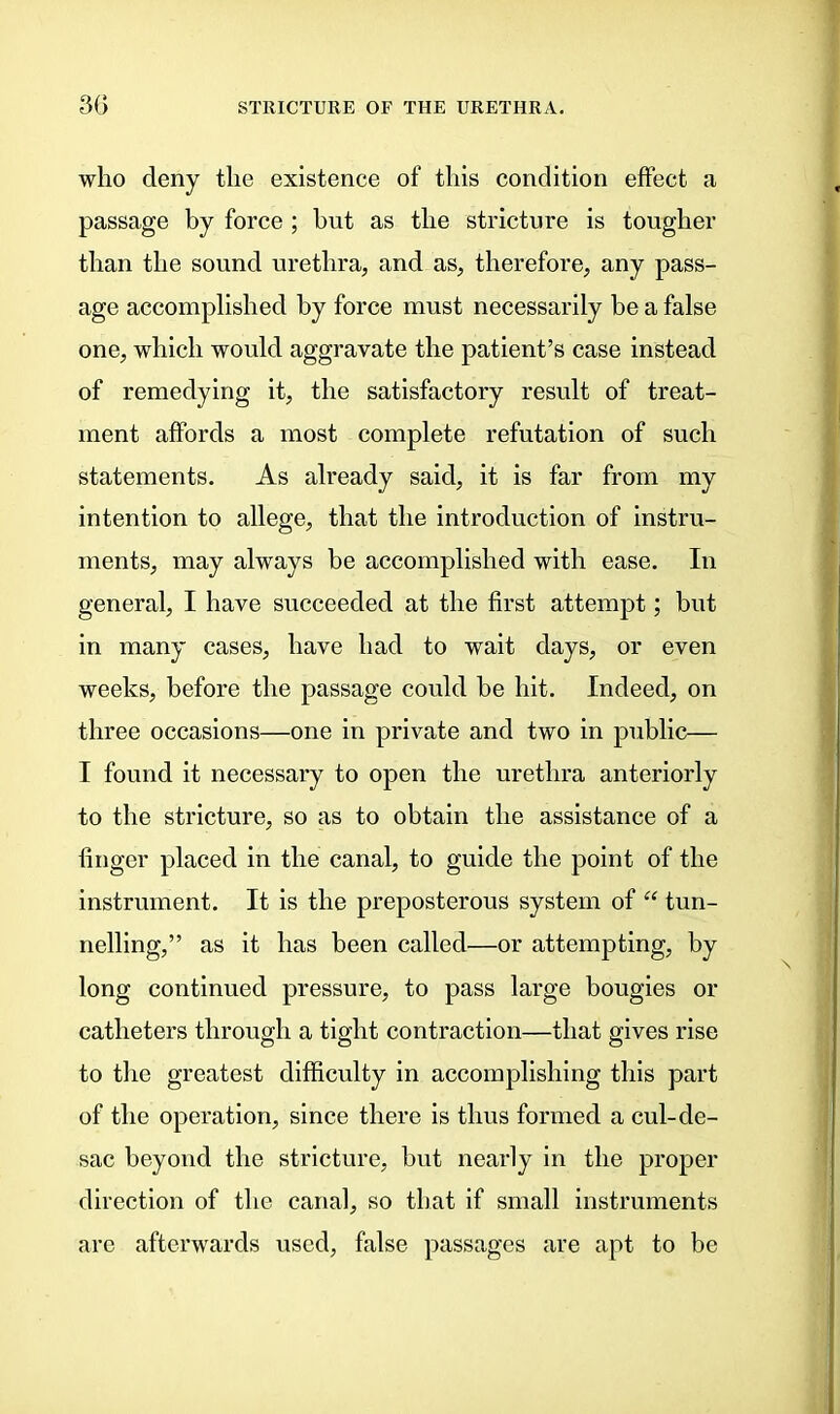 who deny the existence of this condition effect a passage by force; but as the stricture is tougher than the sound urethra, and as, therefore, any pass- age accomplished by force must necessarily be a false one, which would aggravate the patient’s case instead of remedying it, the satisfactory result of treat- ment affords a most complete refutation of such statements. As already said, it is far from my intention to allege, that the introduction of instru- ments, may always be accomplished with ease. In general, I have succeeded at the first attempt; but in many cases, have had to wait days, or even weeks, before the passage could be hit. Indeed, on three occasions—one in private and two in public— I found it necessary to open the urethra anteriorly to the stricture, so as to obtain the assistance of a finger placed in the canal, to guide the point of the instrument. It is the preposterous system of “ tun- nelling,” as it has been called—or attempting, by long continued pressure, to pass large bougies or catheters through a tight contraction—that gives rise to the greatest difficulty in accomplishing this part of the operation, since there is thus formed a cul-de- sac beyond the stricture, but nearly in the proper direction of the canal, so that if small instruments are afterwards used, false passages are apt to be