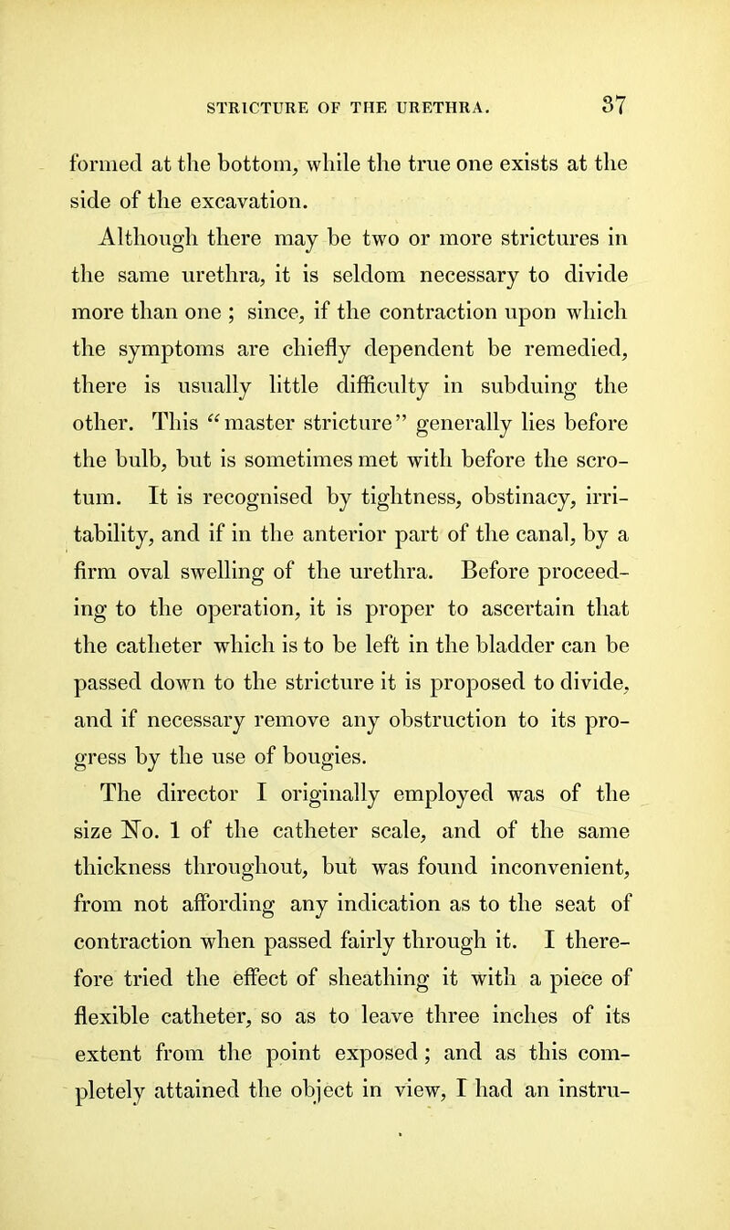 formed at the bottom, while the true one exists at the side of the excavation. Although there may be two or more strictures in the same urethra, it is seldom necessary to divide more than one ; since, if the contraction upon which the symptoms are chiefly dependent be remedied, there is usually little difficulty in subduing the other. This “master stricture” generally lies before the bulb, but is sometimes met with before the scro- tum. It is recognised by tightness, obstinacy, irri- tability, and if in the anterior part of the canal, by a firm oval swelling of the urethra. Before proceed- ing to the operation, it is proper to ascertain that the catheter which is to be left in the bladder can be passed down to the stricture it is proposed to divide, and if necessary remove any obstruction to its pro- gress by the use of bougies. The director I originally employed was of the size No. 1 of the catheter scale, and of the same thickness throughout, but was found inconvenient, from not affording any indication as to the seat of contraction when passed fairly through it. I there- fore tried the effect of sheathing it with a piece of flexible catheter, so as to leave three inches of its extent from the point exposed; and as this com- pletely attained the object in view, I had an instru-