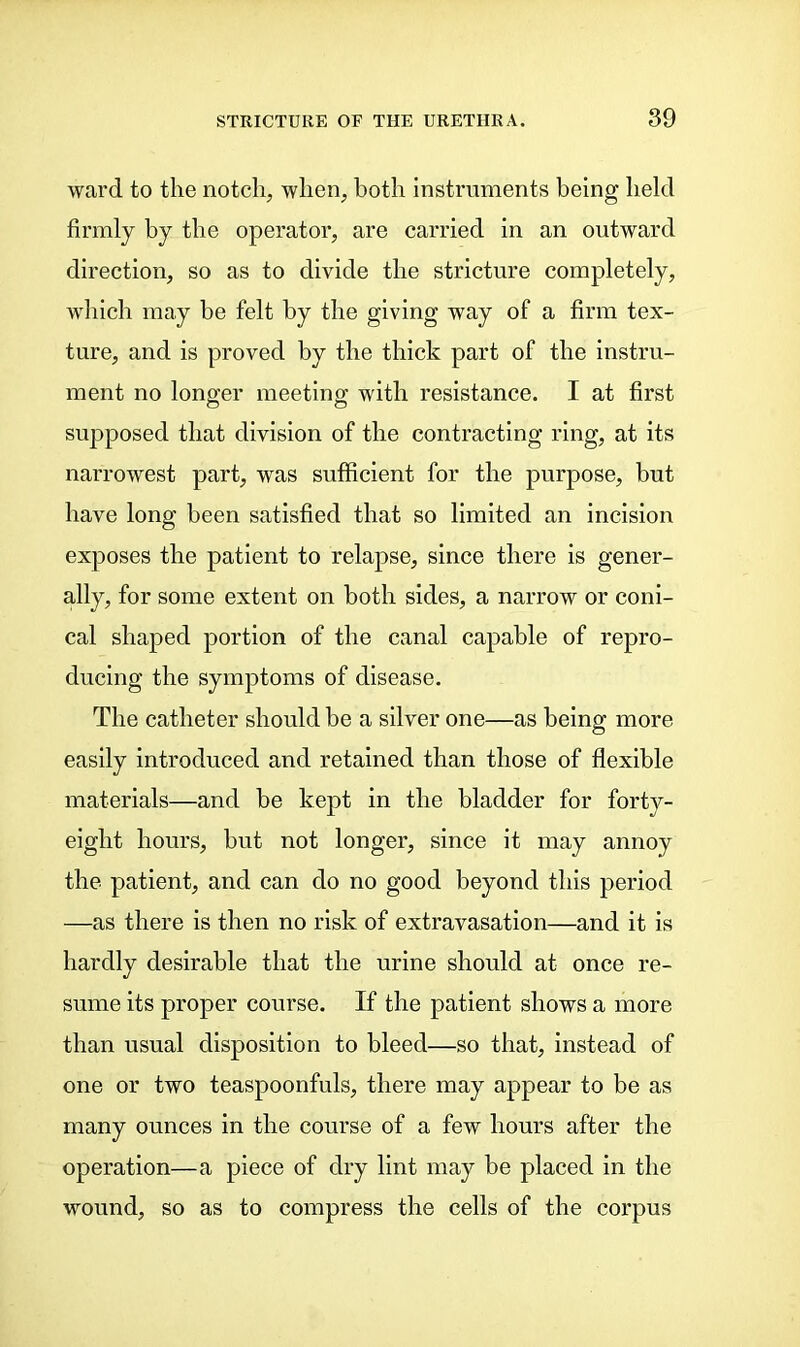 ward to the notch, when, both instruments being held firmly by the operator, are carried in an outward direction, so as to divide the stricture completely, which may be felt by the giving way of a firm tex- ture, and is proved by the thick part of the instru- ment no longer meeting with resistance. I at first supposed that division of the contracting ring, at its narrowest part, wras sufficient for the purpose, but have long been satisfied that so limited an incision exposes the patient to relapse, since there is gener- ally, for some extent on both sides, a narrow or coni- cal shaped portion of the canal capable of repro- ducing the symptoms of disease. The catheter should be a silver one—as being more easily introduced and retained than those of flexible materials—and be kept in the bladder for forty- eight hours, but not longer, since it may annoy the patient, and can do no good beyond this period —as there is then no risk of extravasation—and it is hardly desirable that the urine should at once re- sume its proper course. If the patient shows a more than usual disposition to bleed—so that, instead of one or two teaspoonfuls, there may appear to be as many ounces in the course of a few hours after the operation—a piece of dry lint may be placed in the wound, so as to compress the cells of the corpus