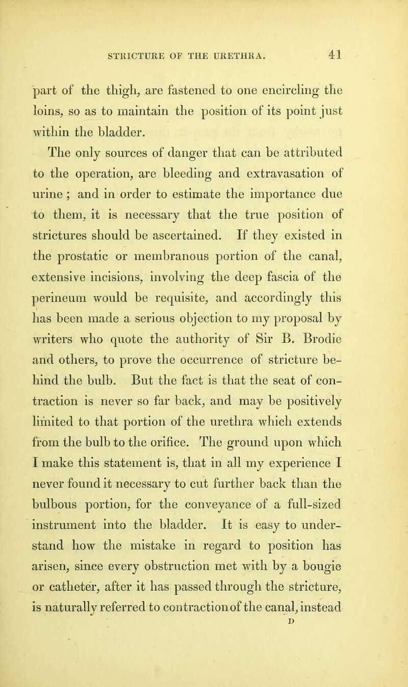 part of the thigli, are fastened to one encircling the loins, so as to maintain the position of its point just within the bladder. The only sources of danger that can be attributed to the operation, are bleeding and extravasation of urine ; and in order to estimate the importance due to them, it is necessary that the true position of strictures should be ascertained. If they existed in the prostatic or membranous portion of the canal, extensive incisions, involving the deep fascia of the perineum would be requisite, and accordingly this has been made a serious objection to my proposal by writers who quote the authority of Sir B. Brodie and others, to prove the occurrence of stricture be- hind the bulb. But the fact is that the seat of con- traction is never so far back, and may be positively limited to that portion of the urethra which extends from the bulb to the orifice. The ground upon which I make this statement is, that in all my experience I never found it necessary to cut further back than the bulbous portion, for the conveyance of a full-sized instrument into the bladder. It is easy to under- stand how the mistake in regard to position has arisen, since every obstruction met with by a bougie or catheter, after it has passed through the stricture, is naturally referred to contraction of the canal, instead