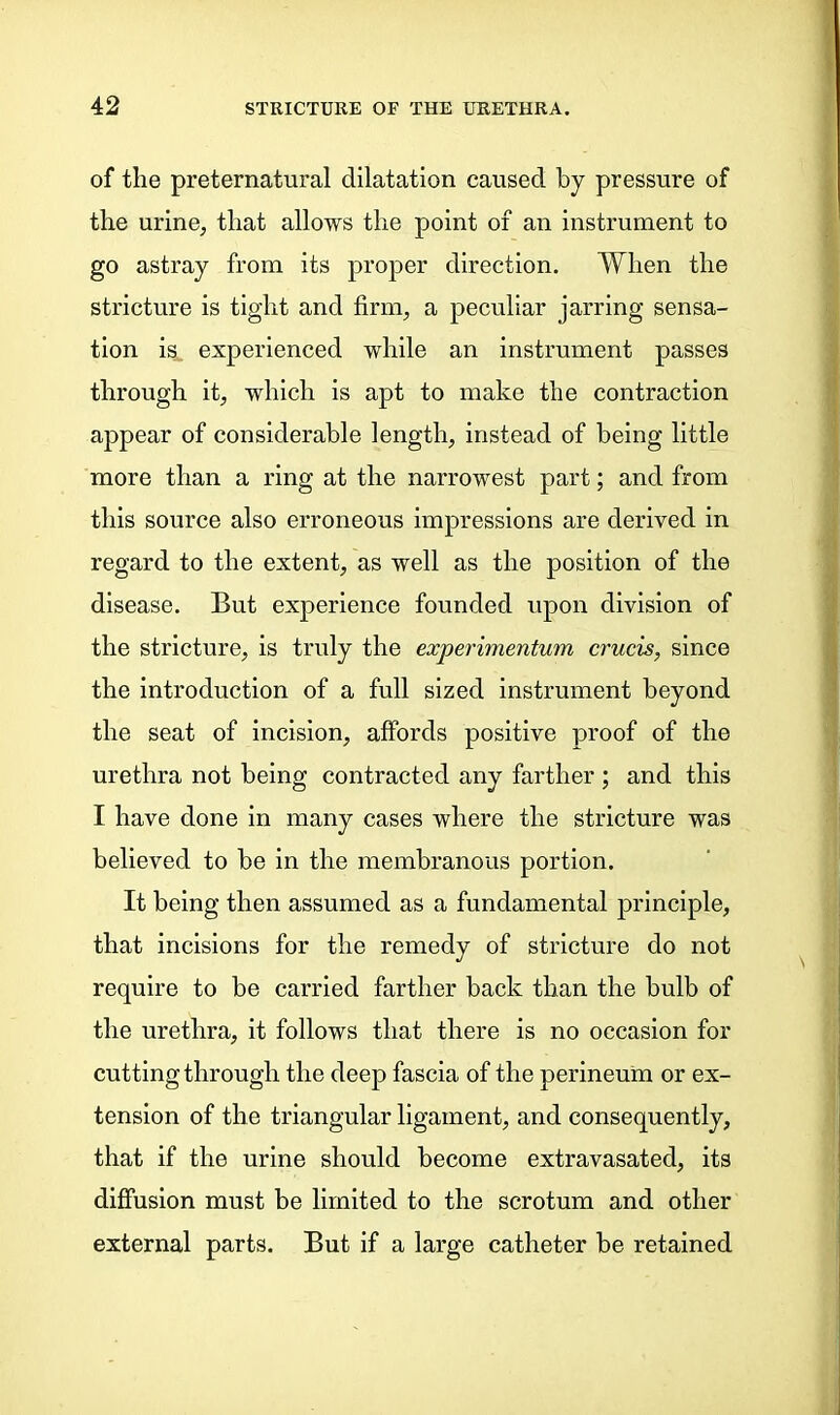 of the preternatural dilatation caused by pressure of the urine, that allows the point of an instrument to go astray from its proper direction. When the stricture is tight and firm, a peculiar jarring sensa- tion is experienced while an instrument passes through it, which is apt to make the contraction appear of considerable length, instead of being little more than a ring at the narrowest part; and from this source also erroneous impressions are derived in regard to the extent, as well as the position of the disease. But experience founded upon division of the stricture, is truly the experimentum crucis, since the introduction of a full sized instrument beyond the seat of incision, affords positive proof of the urethra not being contracted any farther ; and this I have done in many cases where the stricture was believed to be in the membranous portion. It being then assumed as a fundamental principle, that incisions for the remedy of stricture do not require to be carried farther back than the bulb of the urethra, it follows that there is no occasion for cutting through the deep fascia of the perineum or ex- tension of the triangular ligament, and consequently, that if the urine should become extravasated, its diffusion must be limited to the scrotum and other external parts. But if a large catheter be retained