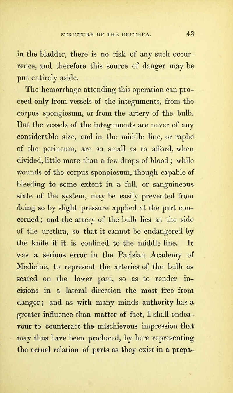 in the bladder, there is no risk of any such occur- rence, and therefore this source of danger may be put entirely aside. The hemorrhage attending this operation can pro- ceed only from vessels of the integuments, from the corpus spongiosum, or from the artery of the bulb. But the vessels of the integuments are never of any considerable size, and in the middle line, or raphe of the perineum, are so small as to afford, when divided, little more than a few drops of blood; while wounds of the corpus spongiosum, though capable of bleeding to some extent in a full, or sanguineous state of the system, may be easily prevented from doing so by slight pressure applied at the part con- cerned ; and the artery of the bulb lies at the side of the urethra, so that it cannot be endangered by the knife if it is confined to the middle line. It was a serious error in the Parisian Academy of Medicine, to represent the arteries of the bulb as seated on the lower part, so as to render in- cisions in a lateral direction the most free from danger; and as with many minds authority has a greater influence than matter of fact, I shall endea- vour to counteract the mischievous impression that may thus have been produced, by here representing the actual relation of parts as they exist in a prepa-