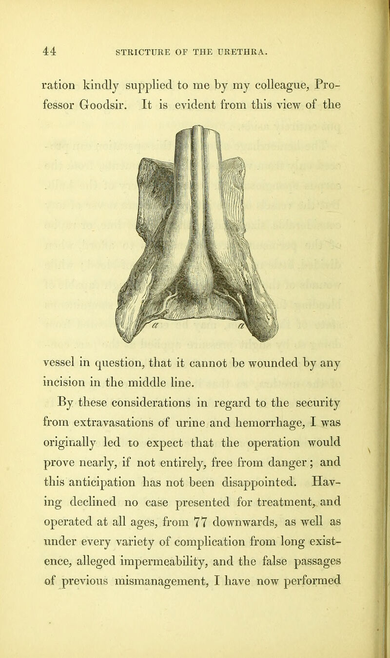 ration kindly supplied to me by my colleague, Pro- fessor Goodsir. It is evident from this view of the vessel in question, that it cannot be wounded by any incision in the middle line. By these considerations in regard to the security from extravasations of urine and hemorrhage, I was originally led to expect that the operation would prove nearly, if not entirely, free from danger; and this anticipation has not been disappointed. Hav- ing declined no case presented for treatment, and operated at all ages, from 77 downwards, as well as under every variety of complication from long exist- ence, alleged impermeability, and the false passages of previous mismanagement, I have now performed