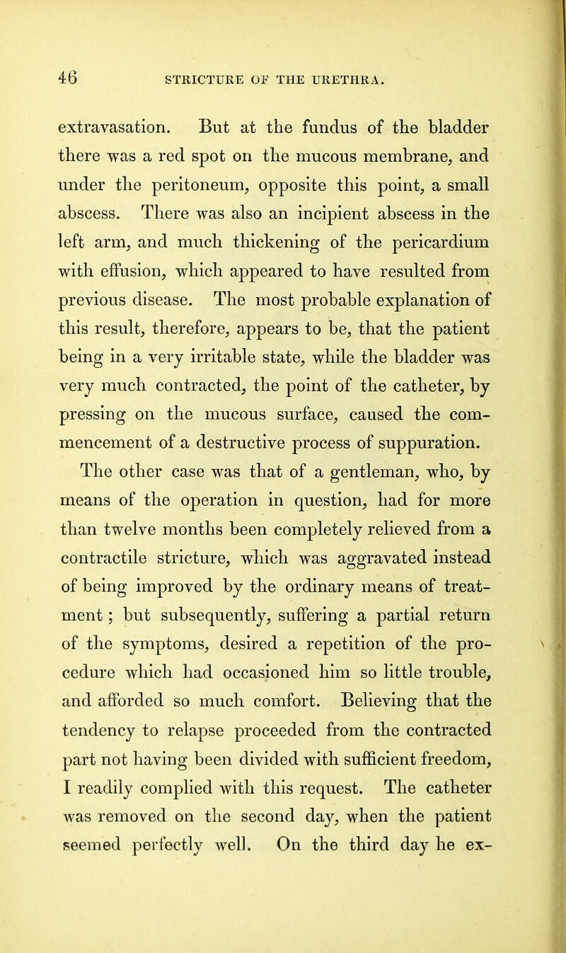 extravasation. But at the fundus of the bladder there was a red spot on the mucous membrane, and under the peritoneum, opposite this point, a small abscess. There was also an incipient abscess in the left arm, and much thickening of the pericardium with effusion, which appeared to have resulted from previous disease. The most probable explanation of this result, therefore, appears to be, that the patient being in a very irritable state, while the bladder was very much contracted, the point of the catheter, by pressing on the mucous surface, caused the com- mencement of a destructive process of suppuration. The other case was that of a gentleman, who, by means of the operation in question, had for more than twelve months been completely relieved from a contractile stricture, which was aggravated instead of being improved by the ordinary means of treat- ment ; but subsequently, suffering a partial return of the symptoms, desired a repetition of the pro- cedure which had occasioned him so little trouble, and afforded so much comfort. Believing that the tendency to relapse proceeded from the contracted part not having been divided with sufficient freedom, I readily complied with this request. The catheter was removed on the second day, when the patient seemed perfectly Avell. On the third day he ex-
