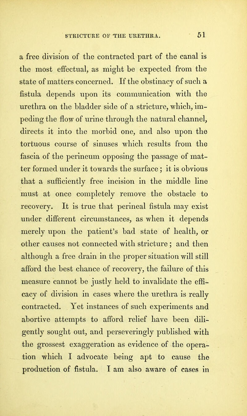 a free division of tlie contracted part of the canal is the most effectual, as might he expected from the state of matters concerned. If the obstinacy of such a fistula depends upon its communication with the urethra on the bladder side of a stricture, which, im- peding the flow of urine through the natural channel, directs it into the morbid one, and also upon the tortuous course of sinuses which results from the fascia of the perineum opposing the passage of mat- ter formed under it towards the surface; it is obvious that a sufficiently free incision in the middle line must at once completely remove the obstacle to recovery. It is true that perineal fistula may exist under different circumstances, as when it depends merely upon the patient’s had state of health, or other causes not connected with stricture ; and then although a free drain in the proper situation will still afford the best chance of recovery, the failure of this measure cannot be justly held to invalidate the effi- cacy of division in cases where the urethra is really contracted. Yet instances of such experiments and abortive attempts to afford relief have been dili- gently sought out, and perseveringly published with the grossest exaggeration as evidence of the opera- tion which I advocate being apt to cause the production of fistula. I am also aware of cases in