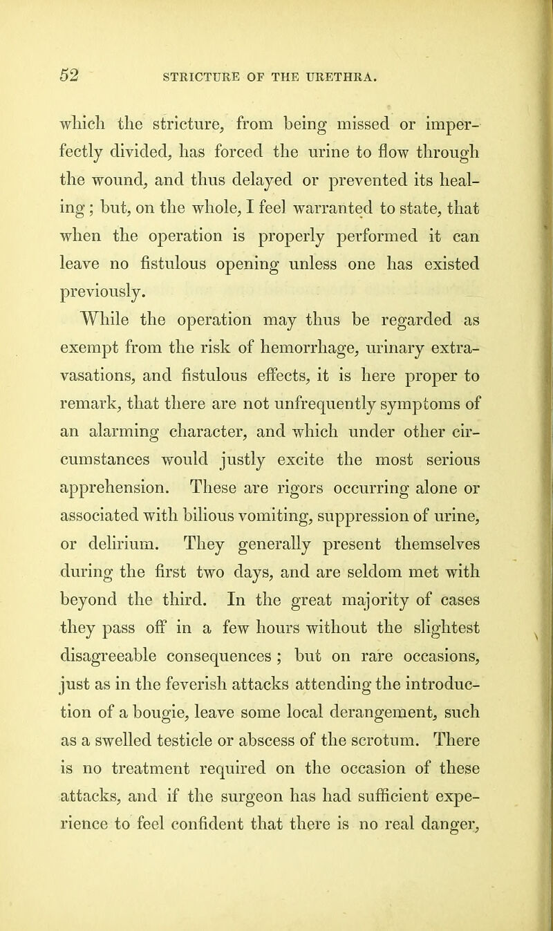 which the stricture, from being missed or imper- fectly divided, has forced the urine to flow through the wound, and thus delayed or prevented its heal- ing ; but, on the whole, I feel warranted to state, that when the operation is properly performed it can leave no fistulous opening unless one has existed previously. While the operation may thus be regarded as exempt from the risk of hemorrhage, urinary extra- vasations, and fistulous effects, it is here proper to remark, that there are not unfrequently symptoms of an alarming character, and which under other cir- cumstances would justly excite the most serious apprehension. These are rigors occurring alone or associated with bilious vomiting, suppression of urine, or delirium. They generally present themselves during the first two days, and are seldom met with beyond the third. In the great majority of cases they pass off in a few hours without the slightest disagreeable consequences ; but on rare occasions, just as in the feverish attacks attending the introduc- tion of a bougie, leave some local derangement, such as a swelled testicle or abscess of the scrotum. There is no treatment required on the occasion of these attacks, and if the surgeon has had sufficient expe- rience to feel confident that there is no real danger,