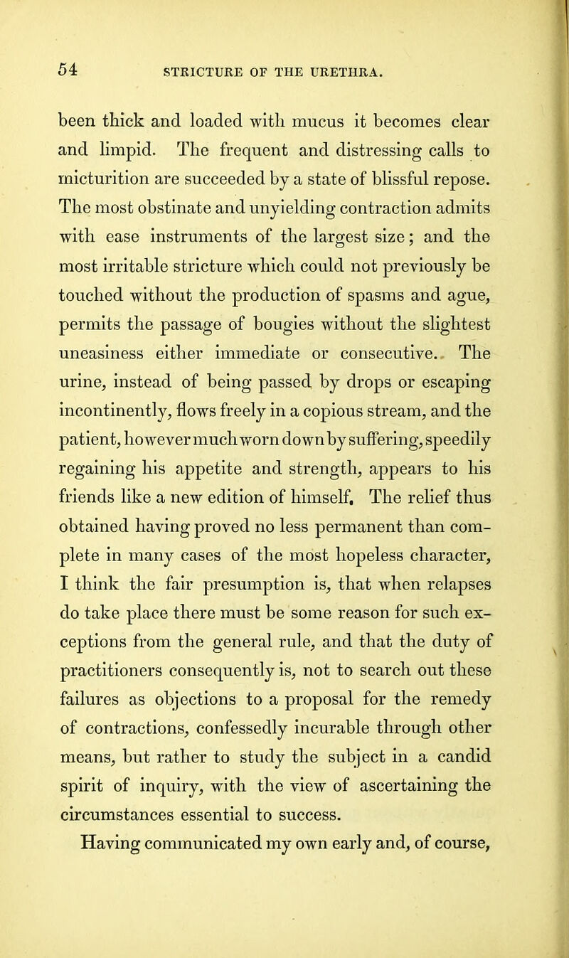 been thick and loaded with mucus it becomes clear and limpid. The frequent and distressing calls to micturition are succeeded by a state of blissful repose. The most obstinate and unyielding contraction admits with ease instruments of the largest size; and the most irritable stricture which could not previously be touched without the production of spasms and ague, permits the passage of bougies without the slightest uneasiness either immediate or consecutive. The urine, instead of being passed by drops or escaping incontinently, flows freely in a copious stream, and the patient, however much worn down by suffering, speedily regaining his appetite and strength, appears to his friends like a new edition of himself. The relief thus obtained having proved no less permanent than com- plete in many cases of the most hopeless character, I think the fair presumption is, that when relapses do take place there must be some reason for such ex- ceptions from the general rule, and that the duty of practitioners consequently is, not to search out these failures as objections to a proposal for the remedy of contractions, confessedly incurable through other means, but rather to study the subject in a candid spirit of inquiry, with the view of ascertaining the circumstances essential to success. Having communicated my own early and, of course,