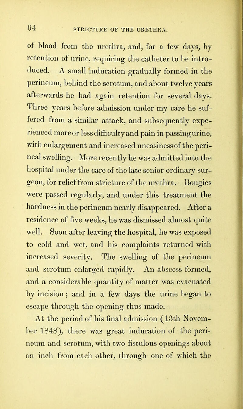 of blood from the urethra, and, for a few days, by retention of urine, requiring the catheter to be intro- duced. A small induration gradually formed in the perineum, behind the scrotum, and about twelve years afterwards he had again retention for several days. Three years before admission under my care he suf- fered from a similar attack, and subsequently expe- rienced more or less difficulty and pain in passingurine, with enlargement and increased uneasiness of the peri- neal swelling. More recently he was admitted into the hospital under the care of the late senior ordinary sur- geon, for relief from stricture of the urethra. Bougies were passed regularly, and under this treatment the hardness in the perineum nearly disappeared. After a residence of five weeks, he was dismissed almost quite well. Soon after leaving the hospital, he was exposed to cold and wet, and his complaints returned with increased severity. The swelling of the perineum and scrotum enlarged rapidly. An abscess formed, and a considerable quantity of matter was evacuated by incision; and in a few days the urine began to escape through the opening thus made. At the period of his final admission (13th Novem- ber 1848), there was great induration of the peri- neum and scrotum, with two fistulous openings about an inch from each other, through one of which the