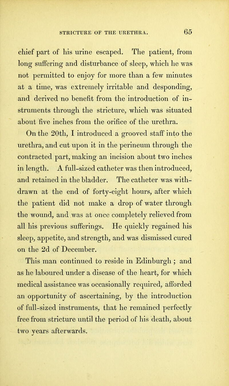 chief part of his urine escaped. The patient, from long suffering and disturbance of sleep, which he was not permitted to enjoy for more than a few minutes at a time, was extremely irritable and desponding, and derived no benefit from the introduction of in- struments through the stricture, which was situated about five inches from the orifice of the urethra. On the 20th, I introduced a grooved staff into the urethra, and cut upon it in the perineum through the contracted part, making an incision about two inches in length. A full-sized catheter was then introduced, and retained in the bladder. The catheter was with- drawn at the end of forty-eight hours, after which the patient did not make a drop of water through the wound, and was at once completely relieved from all his previous sufferings. He quickly regained his sleep, appetite, and strength, and was dismissed cured on the 2d of December. This man continued to reside in Edinburgh ; and as he laboured under a disease of the heart, for which medical assistance was occasionally required, afforded an opportunity of ascertaining, by the introduction of full-sized instruments, that he remained perfectly free from stricture until the period of his death, about two years afterwards.