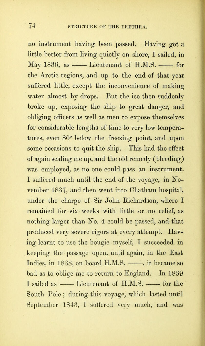 no instrument having been passed. Having got a little better from living quietly on shore, I sailed, in May 1836, as Lieutenant of H.M.S. for the Arctic regions, and up to the end of that year suffered little, except the inconvenience of making water almost by drops. But the ice then suddenly broke up, exposing the ship to great danger, and obliging officers as well as men to expose themselves for considerable lengths of time to very low tempera- tures, even 80° below the freezing point, and upon some occasions to quit the ship. This had the effect of again sealing me up, and the old remedy (bleeding) was employed, as no one could pass an instrument. I suffered much until the end of the voyage, in No- vember 1837, and then went into Chatham hospital, under the charge of Sir John Richardson, where I remained for six weeks with little or no relief, as nothing larger than No. 4 could be passed, and that produced very severe rigors at every attempt. Hav- ing learnt to use the bougie myself, I succeeded in keeping the passage open, until again, in the East Indies, in 1838, on board H.M.S. , it became so bad as to oblige me to return to England, In 1839 I sailed as Lieutenant of H.M.S. for the South Pole ; during this voyage, which lasted until September 1843, I suffered very much, and was