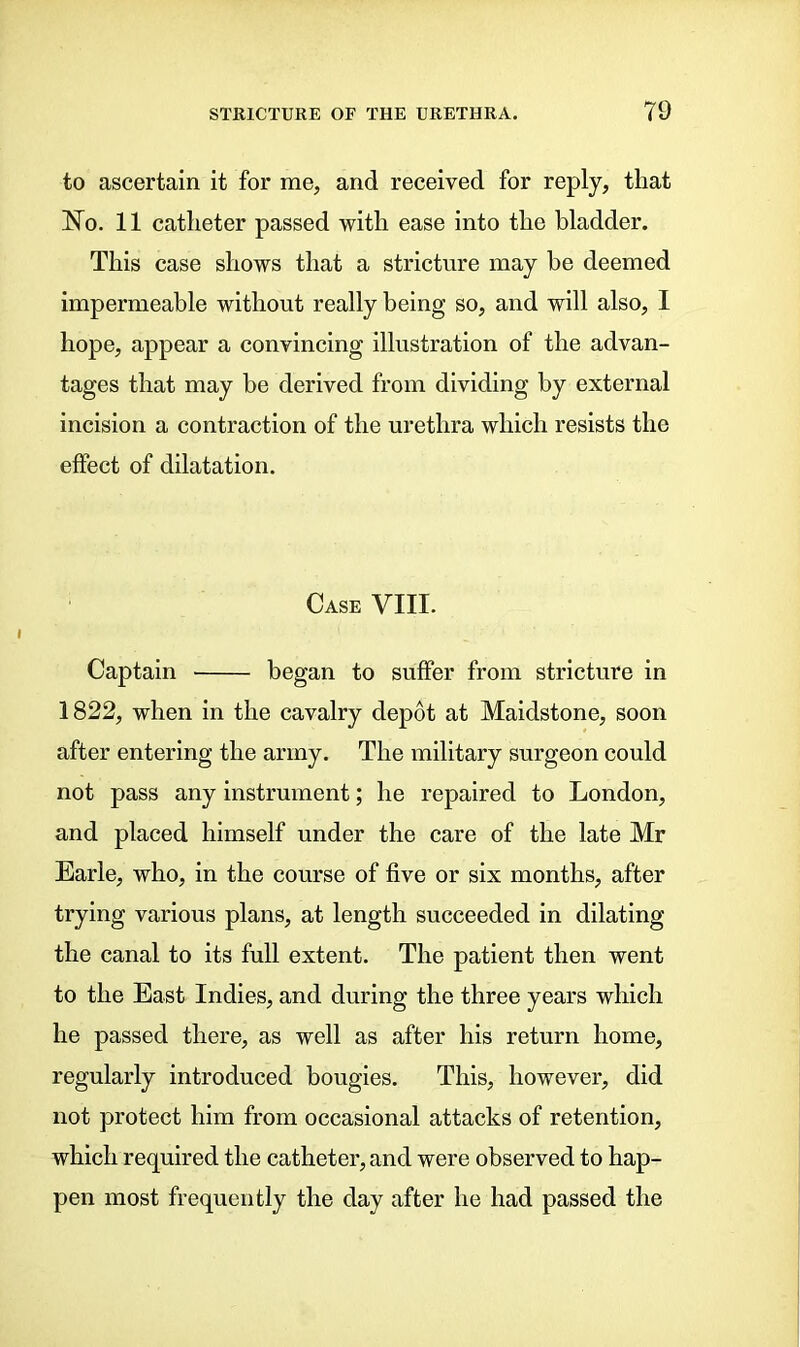 to ascertain it for me, and received for reply, that J7o. 11 catheter passed with ease into the bladder. This case shows that a stricture may he deemed impermeable without really being so, and will also, 1 hope, appear a convincing illustration of the advan- tages that may be derived from dividing by external incision a contraction of the urethra which resists the effect of dilatation. Case VIII. Captain began to suffer from stricture in 1822, when in the cavalry depot at Maidstone, soon after entering the army. The military surgeon could not pass any instrument; he repaired to London, and placed himself under the care of the late Mr Earle, who, in the course of five or six months, after trying various plans, at length succeeded in dilating the canal to its full extent. The patient then went to the East Indies, and during the three years which he passed there, as well as after his return home, regularly introduced bougies. This, however, did not protect him from occasional attacks of retention, which required the catheter, and were observed to hap- pen most frequently the day after he had passed the