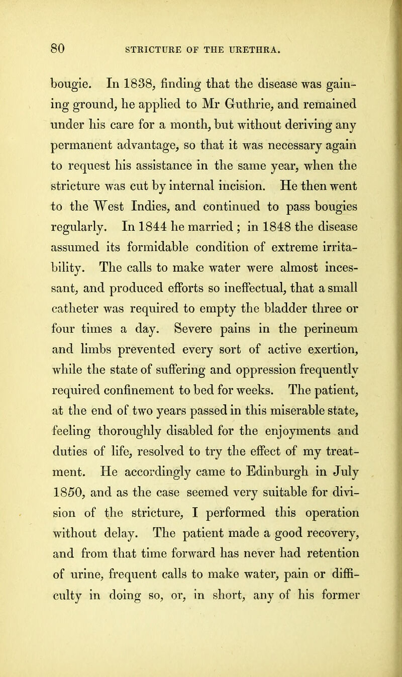 bougie. In 1838, finding that the disease was gain- ing ground, lie applied to Mr Guthrie, and remained under his care for a month, but without deriving any permanent advantage, so that it was necessary again to request his assistance in the same year, when the stricture was cut by internal incision. He then went to the West Indies, and continued to pass bougies regularly. In 1844 he married ; in 1848 the disease assumed its formidable condition of extreme irrita- bility. The calls to make water were almost inces- sant, and produced efforts so ineffectual, that a small catheter was required to empty the bladder three or four times a day. Severe pains in the perineum and limbs prevented every sort of active exertion, while the state of suffering and oppression frequently required confinement to bed for weeks. The patient, at the end of two years passed in this miserable state, feeling thoroughly disabled for the enjoyments and duties of life, resolved to try the effect of my treat- ment. He accordingly came to Edinburgh in July 1850, and as the case seemed very suitable for divi- sion of the stricture, I performed this operation without delay. The patient made a good recovery, and from that time forward has never had retention of urine, frequent calls to make water, pain or diffi- culty in doing so, or, in short, any of his former