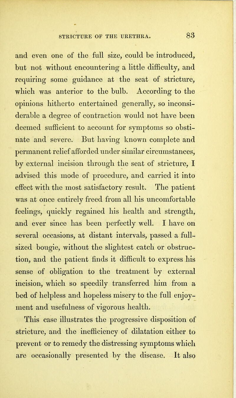 and even one of the full size, could be introduced, but not without encountering a little difficulty, and requiring some guidance at the seat of stricture, which was anterior to the bulb. According to the opinions hitherto entertained generally, so inconsi- derable a degree of contraction would not have been deemed sufficient to account for symptoms so obsti- nate and severe. But having known complete and permanent relief afforded under similar circumstances, by external incision through the seat of stricture, I advised this mode of procedure, and carried it into effect with the most satisfactory result. The patient was at once entirely freed from all his uncomfortable feelings, quickly regained his health and strength, and ever since has been perfectly well. I have on several occasions, at distant intervals, passed a full- sized bougie, without the slightest catch or obstruc- tion, and the patient finds it difficult to express his sense of obligation to the treatment by external incision, which so speedily transferred him from a bed of helpless and hopeless misery to the full enjoy- ment and usefulness of vigorous health. This case illustrates the progressive disposition of stricture, and the inefficiency of dilatation either to prevent or to remedy the distressing symptoms which are occasionally presented by the disease. It also