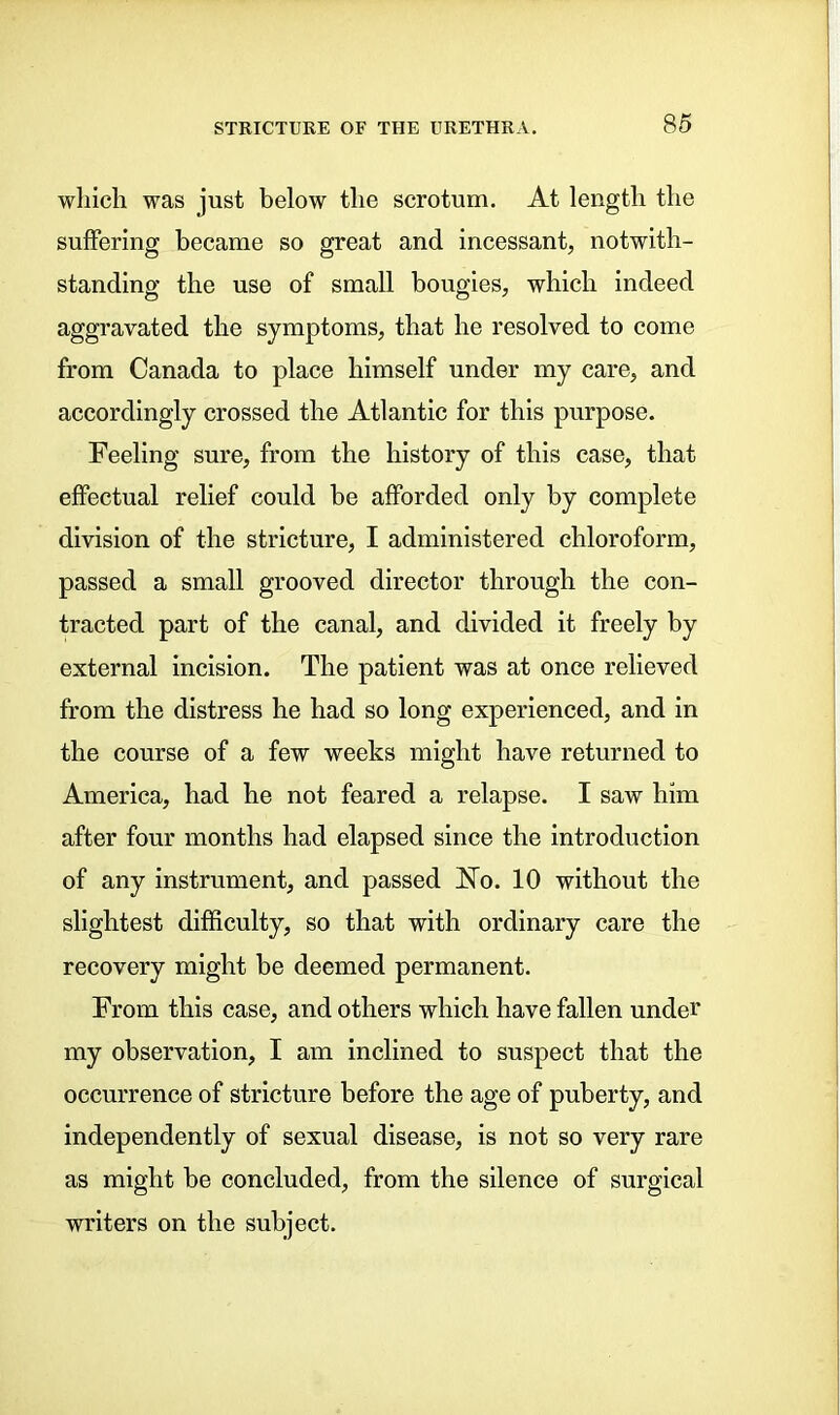 which was just below the scrotum. At length the suffering became so great and incessant, notwith- standing the use of small bougies, which indeed aggravated the symptoms, that he resolved to come from Canada to place himself under my care, and accordingly crossed the Atlantic for this purpose. Feeling sure, from the history of this case, that effectual relief could be afforded only by complete division of the stricture, I administered chloroform, passed a small grooved director through the con- tracted part of the canal, and divided it freely by external incision. The patient was at once relieved from the distress he had so long experienced, and in the course of a few weeks might have returned to America, had he not feared a relapse. I saw him after four months had elapsed since the introduction of any instrument, and passed JSTo. 10 without the slightest difficulty, so that with ordinary care the recovery might be deemed permanent. From this case, and others which have fallen under my observation, I am inclined to suspect that the occurrence of stricture before the age of puberty, and independently of sexual disease, is not so very rare as might be concluded, from the silence of surgical writers on the subject.