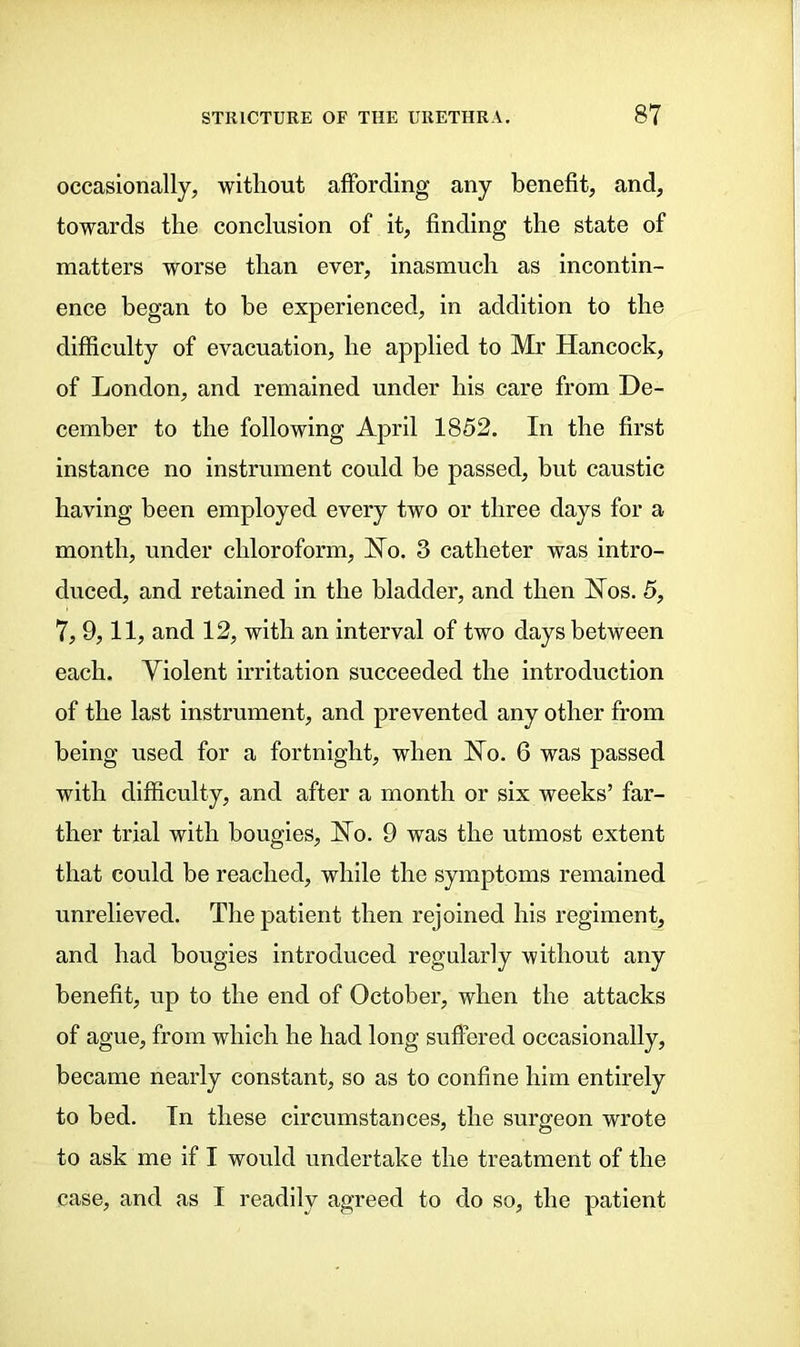 occasionally, without affording any benefit, and, towards the conclusion of it, finding the state of matters worse than ever, inasmuch as incontin- ence began to he experienced, in addition to the difficulty of evacuation, he applied to Mr Hancock, of London, and remained under his care from De- cember to the following April 1852. In the first instance no instrument could be passed, but caustic having been employed every two or three days for a month, under chloroform, Ho. 3 catheter was intro- duced, and retained in the bladder, and then Hos. 5, 7, 9,11, and 12, with an interval of two days between each. Violent irritation succeeded the introduction of the last instrument, and prevented any other from being used for a fortnight, when Ho. 6 was passed with difficulty, and after a month or six weeks’ far- ther trial with bougies. Ho. 9 was the utmost extent that could be reached, while the symptoms remained unrelieved. The patient then rejoined his regiment, and had bougies introduced regularly without any benefit, up to the end of October, when the attacks of ague, from which he had long suffered occasionally, became nearly constant, so as to confine him entirely to bed. In these circumstances, the surgeon wrote to ask me if I would undertake the treatment of the case, and as I readily agreed to do so, the patient