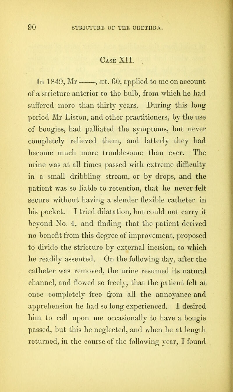 Case XII. In 1849, Mr , set. 60, applied to me on account of a stricture anterior to the bulb, from which he had suffered more than thirty years. During this long period Mr Liston, and other practitioners, by the use of bougies, had palliated the symptoms, but never completely relieved them, and latterly they had become much more troublesome than ever. The urine was at all times passed with extreme difficulty in a small dribbling stream, or by drops, and the patient was so liable to retention, that he never felt secure without having a slender flexible catheter in his pocket. I tried dilatation, but could not carry it beyond No. 4, and finding that the patient derived no benefit from this degree of improvement, proposed to divide the stricture by external incision, to which he readily assented. On the following day, after the catheter was removed, the urine resumed its natural channel, and flowed so freely7, that the patient felt at once completely free h’om all the annoyance and apprehension he had so long experienced. I desired him to call upon me occasionally to have a bougie passed, but this he neglected, and when he at length returned, in the course of the following year, I found