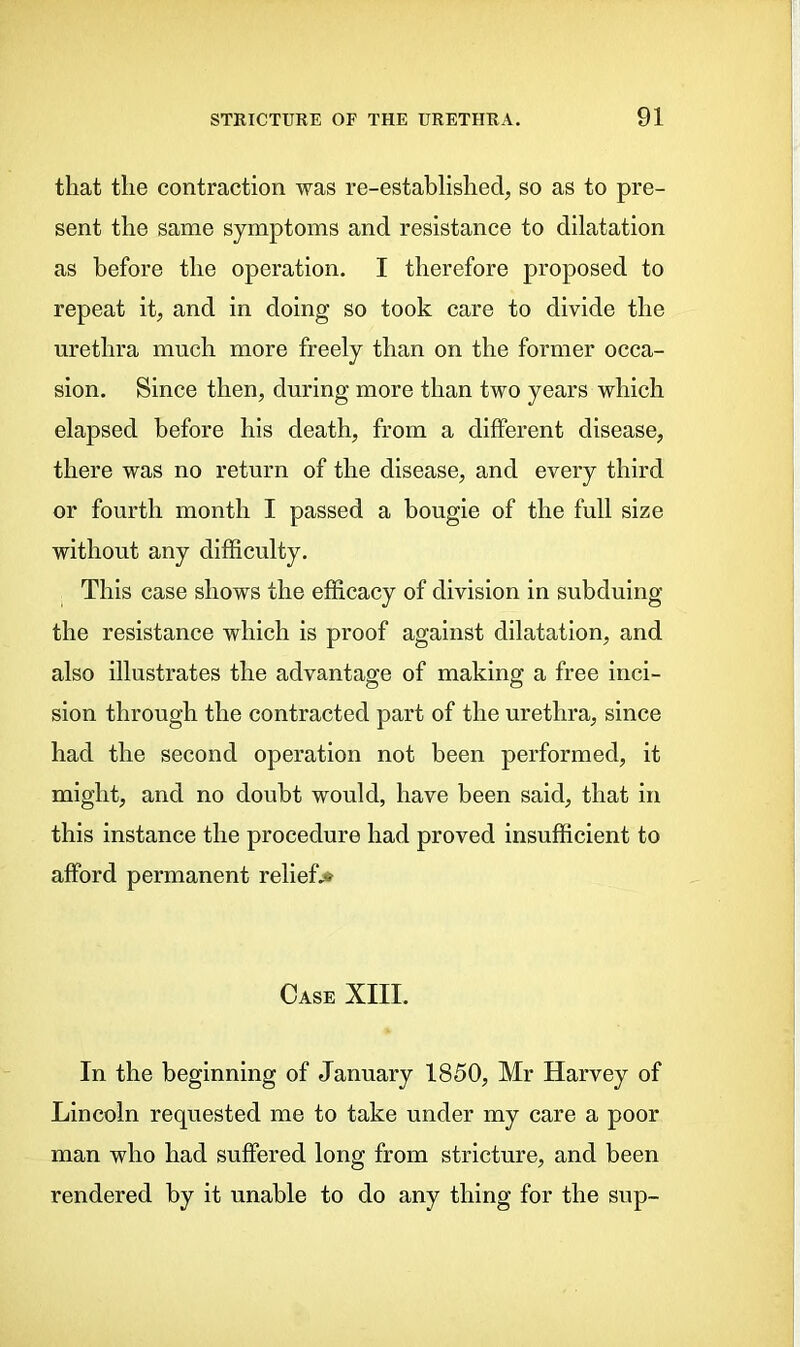 that the contraction was re-established, so as to pre- sent the same symptoms and resistance to dilatation as before the operation. I therefore proposed to repeat it, and in doing so took care to divide the urethra much more freely than on the former occa- sion. Since then, during more than two years which elapsed before his death, from a different disease, there was no return of the disease, and every third or fourth month I passed a bougie of the full size without any difficulty. This case shows the efficacy of division in subduing the resistance which is proof against dilatation, and also illustrates the advantage of making a free inci- sion through the contracted part of the urethra, since had the second operation not been performed, it might, and no doubt would, have been said, that in this instance the procedure had proved insufficient to afford permanent relief,* Case XIII. In the beginning of January 1850, Mr Harvey of Lincoln requested me to take under my care a poor man who had suffered long from stricture, and been rendered by it unable to do any thing for the sup-