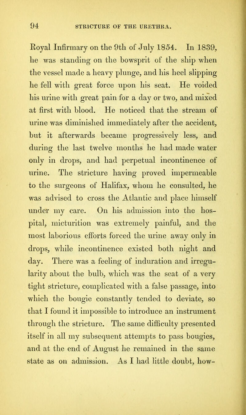 Koyal Infirmary on the 9tli of July 1854. In 1839, lie was standing on the bowsprit of the ship when the vessel made a heavy plunge, and his heel slipping he fell with great force upon his seat. He voided his urine with great pain for a day or two, and mixed at first with blood. He noticed that the stream of urine was diminished immediately after the accident, but it afterwards became progressively less, and during the last twelve months he had made water only in drops, and had perpetual incontinence of urine. The stricture having proved impermeable to the surgeons of Halifax, whom he consulted, he was advised to cross the Atlantic and place himself under my care. On his admission into the hos- pital, micturition was extremely painful, and the most laborious efforts forced the urine away only in drops, while incontinence existed both night and day. There was a feeling of induration and irregu- larity about the bulb, which was the seat of a very tight stricture, complicated with a false passage, into which the bougie constantly tended to deviate, so that I found it impossible to introduce an instrument through the stricture. The same difficulty presented itself in all my subsequent attempts to pass bougies, and at the end of August he remained in the same state as on admission. As I had little doubt, how-