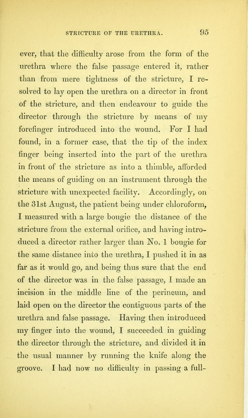 ever, that the difficulty arose from the form of the urethra where the false passage entered it, rather than from mere tightness of the stricture, I re- solved to lay open the urethra on a director in front of the stricture, and then endeavour to guide the director through the stricture by means of my forefinger introduced into the wound. For I had found, in a former case, that the tip of the index finger being inserted into the part of the urethra in front of the stricture as into a thimble, afforded the means of guiding on an instrument through the stricture with unexpected facility. Accordingly, on the 31st August, the patient being under chloroform, I measured with a large bougie the distance of the stricture from the external orifice, and having intro- duced a director rather larger than FTo. 1 bougie for the same distance into the urethra, I pushed it in as far as it would go, and being thus sure that the end of the director was in the false passage, I made an incision in the middle line of the perineum, and laid open on the director the contiguous parts of the urethra and false passage. Having then introduced my finger into the wound, I succeeded in guiding the director through the stricture, and divided it in the usual manner by running the knife along the groove. I had now no difficulty in passing a full-