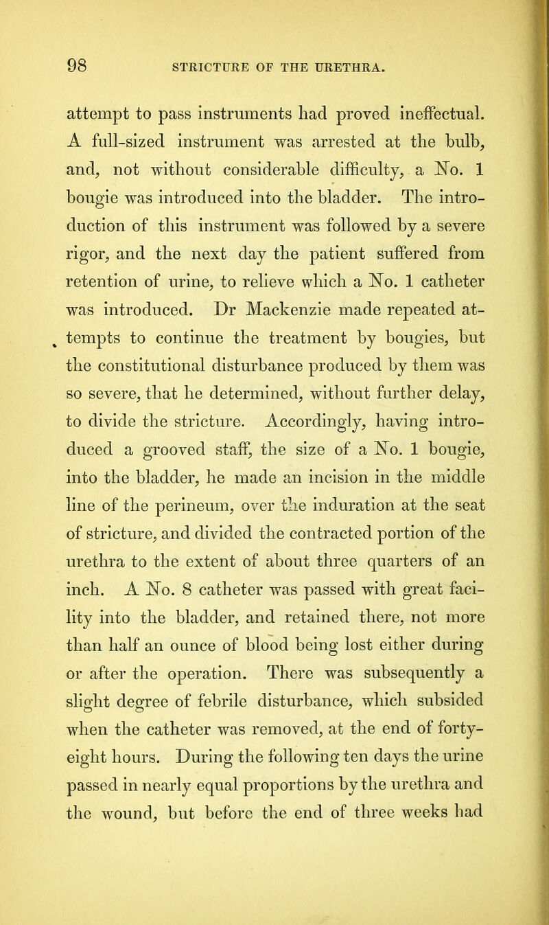 attempt to pass instruments had proved ineffectual. A full-sized instrument was arrested at the bulb, and, not without considerable difficulty, a No. 1 bougie was introduced into the bladder. The intro- duction of this instrument was followed by a severe rigor, and the next day the patient suffered from retention of urine, to relieve which a No. 1 catheter was introduced. Dr Mackenzie made repeated at- tempts to continue the treatment by bougies, but the constitutional disturbance produced by them was so severe, that he determined, without further delay, to divide the stricture. Accordingly, having intro- duced a grooved staff, the size of a No. 1 bougie, into the bladder, he made an incision in the middle line of the perineum, over the induration at the seat of stricture, and divided the contracted portion of the urethra to the extent of about three quarters of an inch. A No. 8 catheter was passed with great faci- lity into the bladder, and retained there, not more than half an ounce of blood being lost either during or after the operation. There was subsequently a slight degree of febrile disturbance, which subsided when the catheter was removed, at the end of forty- eight hours. During the following ten days the urine passed in nearly equal proportions by the urethra and the wound, but before the end of three weeks had