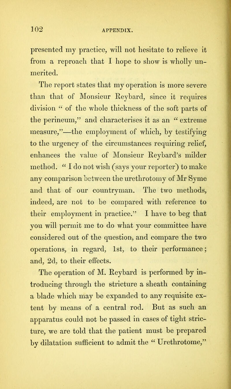 presented my practice, will not hesitate to relieve it from a reproach that I hope to show is wholly un- merited. The report states that my operation is more severe than that of Monsieur Reybard, since it requires division “ of the whole thickness of the soft parts of the perineum,” and characterises it as an “ extreme measure,”—the employment of which, by testifying to the urgency of the circumstances requiring relief, enhances the value of Monsieur Reybard’s milder method. “ I do not wish (says your reporter) to make any comparison between the urethrotomy of Mr Syme and that of our countryman. The two methods, indeed, are not to be compared with reference to their employment in practice.” I have to beg that you will permit me to do what your committee have considered out of the question, and compare the two operations, in regard, 1st, to their performance; and, 2d, to their effects. The operation of M. Reybard is performed by in- troducing through the stricture a sheath containing a blade which may be expanded to any requisite ex- tent by means of a central rod. But as such an apparatus could not be passed in cases of tight stric- ture, we are told that the patient must be prepared by dilatation sufficient to admit the “ Urethrotome,”