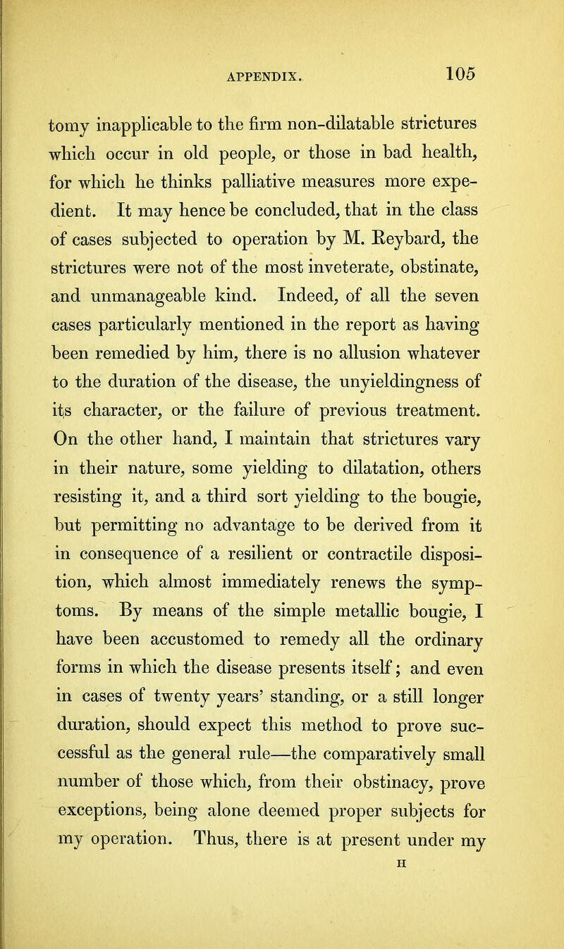 tomy inapplicable to the firm non-dilatable strictures which occur in old people, or those in bad health, for which he thinks palliative measures more expe- dient. It may hence be concluded, that in the class of cases subjected to operation by M. Reybard, the strictures were not of the most inveterate, obstinate, and unmanageable kind. Indeed, of all the seven cases particularly mentioned in the report as having been remedied by him, there is no allusion whatever to the duration of the disease, the unyieldingness of it.s character, or the failure of previous treatment. On the other hand, I maintain that strictures vary in their nature, some yielding to dilatation, others resisting it, and a third sort yielding to the bougie, but permitting no advantage to be derived from it in consequence of a resilient or contractile disposi- tion, which almost immediately renews the symp- toms. By means of the simple metallic bougie, I have been accustomed to remedy all the ordinary forms in which the disease presents itself; and even in cases of twenty years’ standing, or a still longer duration, should expect this method to prove suc- cessful as the general rule—the comparatively small number of those which, from their obstinacy, prove exceptions, being alone deemed proper subjects for my operation. Thus, there is at present under my H