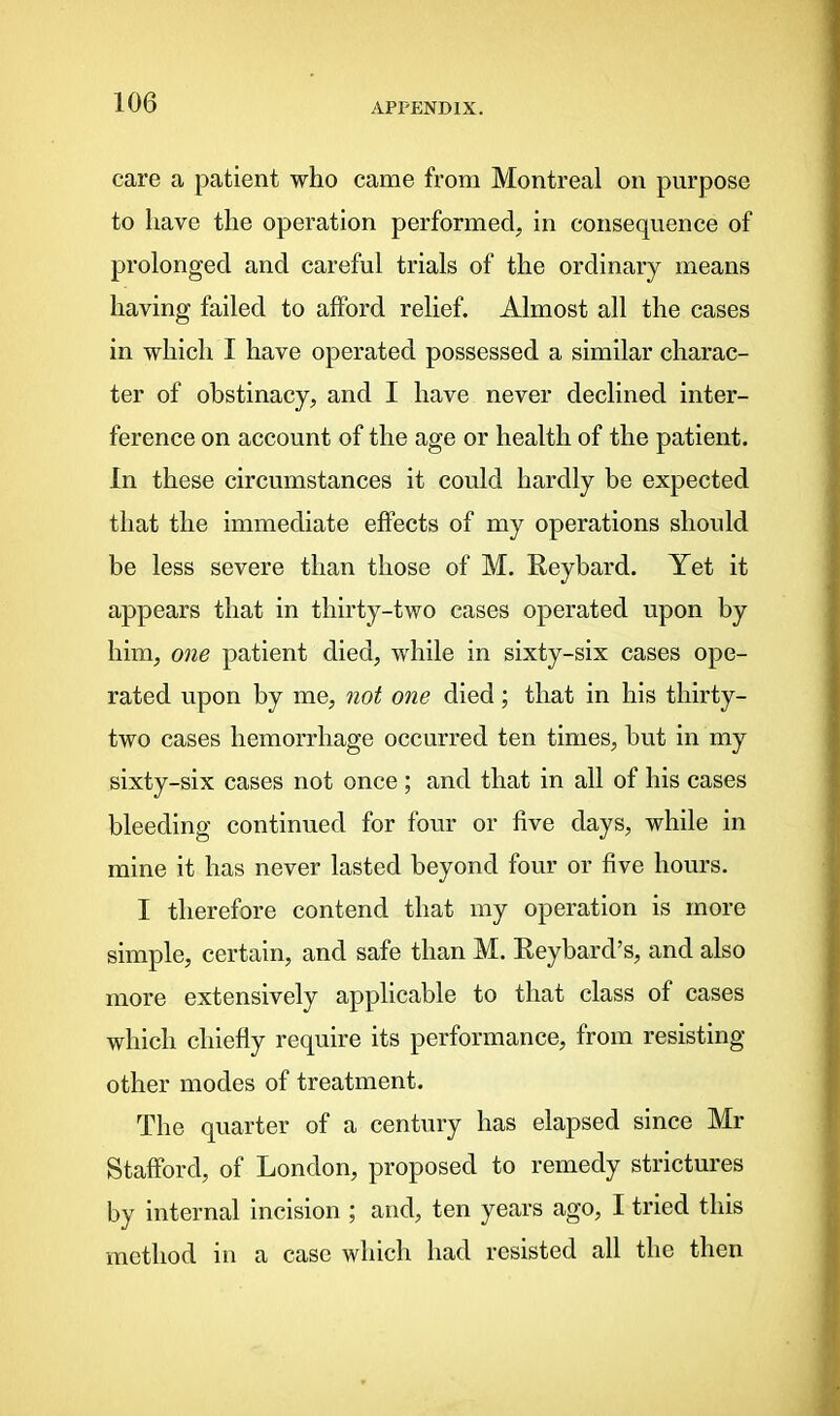 care a patient who came from Montreal on purpose to have the operation performed, in consequence of prolonged and careful trials of the ordinary means having failed to afford relief. Almost all the cases in which I have operated possessed a similar charac- ter of obstinacy, and I have never declined inter- ference on account of the age or health of the patient. In these circumstances it could hardly be expected that the immediate effects of my operations should be less severe than those of M. Reybard. Yet it appears that in thirty-two cases operated upon by him, one patient died, while in sixty-six cases ope- rated upon by me, not one died; that in his thirty- two cases hemorrhage occurred ten times, hut in my sixty-six cases not once ; and that in all of his cases bleeding continued for four or five days, while in mine it has never lasted beyond four or five hours. I therefore contend that my operation is more simple, certain, and safe than M. Reybard’s, and also more extensively applicable to that class of cases which chiefly require its performance, from resisting other modes of treatment. The quarter of a century has elapsed since Mr Stafford, of London, proposed to remedy strictures by internal incision ; and, ten years ago, I tried this method in a case which had resisted all the then