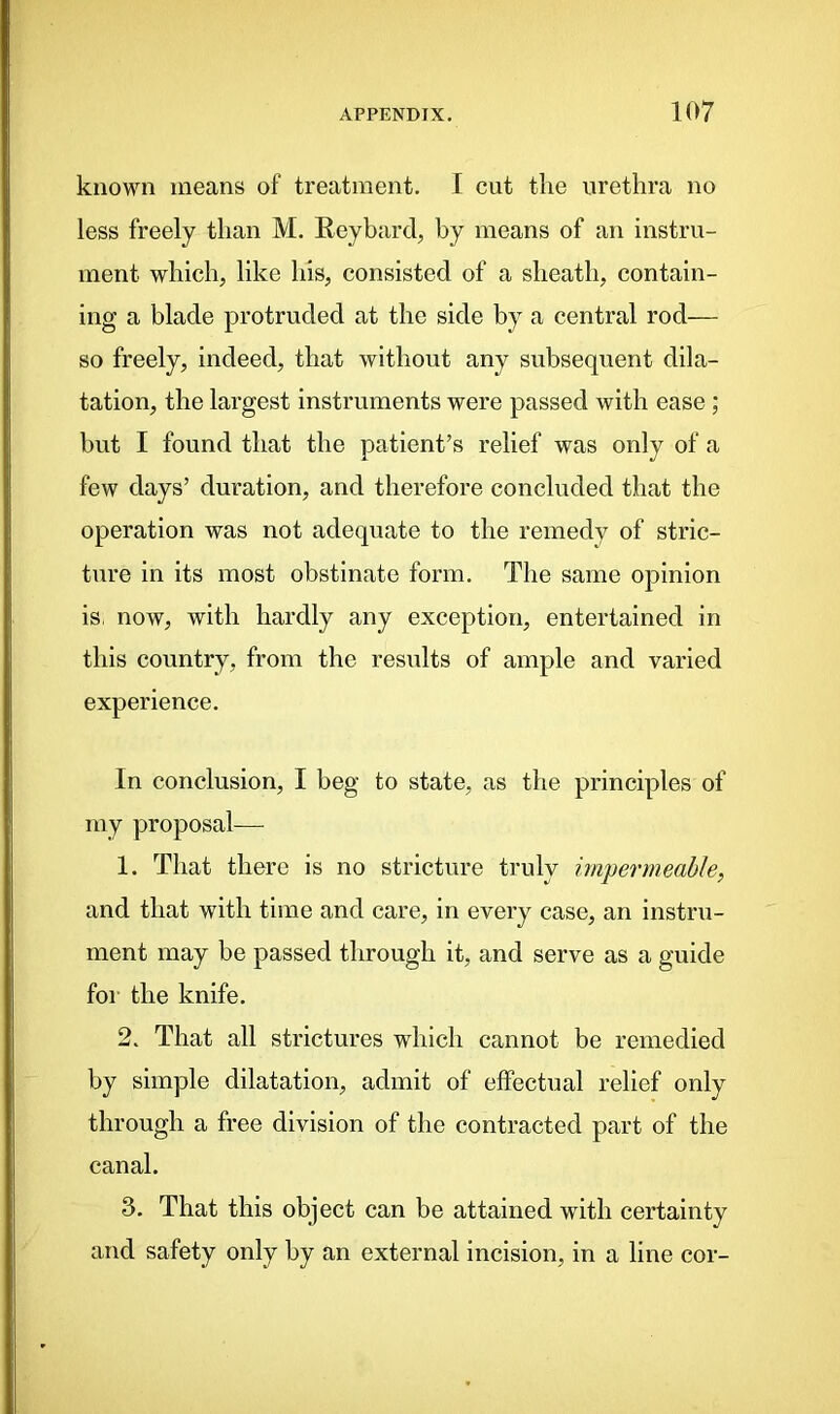 known means of treatment. I cut the urethra no less freely than M. Reybard, by means of an instru- ment which, like his, consisted of a sheath, contain- ing a blade protruded at the side by a central rod— so freely, indeed, that without any subsequent dila- tation, the largest instruments were passed with ease ; but I found that the patient’s relief was only of a few days’ duration, and therefore concluded that the operation was not adequate to the remedy of stric- ture in its most obstinate form. The same opinion is, now, with hardly any exception, entertained in this country, from the results of ample and varied experience. In conclusion, I beg to state, as the principles of my proposal— 1. That there is no stricture truly impermeable, and that with time and care, in every case, an instru- ment may be passed through it, and serve as a guide for the knife. 2. That all strictures which cannot be remedied by simple dilatation, admit of effectual relief only through a free division of the contracted part of the canal. 3. That this object can be attained with certainty and safety only by an external incision, in a line cor-