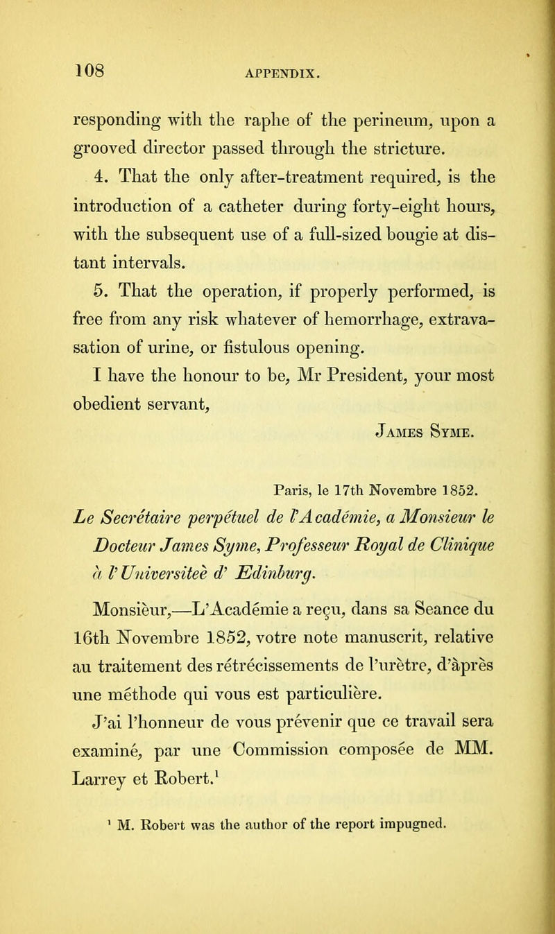 responding with the raphe of the perineum, upon a grooved director passed through the stricture. 4. That the only after-treatment required, is the introduction of a catheter during forty-eight hours, with the subsequent use of a full-sized bougie at dis- tant intervals. 5. That the operation, if properly performed, is free from any risk whatever of hemorrhage, extrava- sation of urine, or fistulous opening. I have the honour to be, Mr President, your most obedient servant, James Syme. Paris, le 17th Noverabre 1852. Le Secretaire perpetuel de VAcademie, a Monsieur le Docteur James Syme, Professeur Royal de Clinique a VUniversitee d' Edinburg. Monsieur,—L’Academie a regu, dans sa Seance du 16tli STovembre 1852, votre note manuscrit, relative au traitement des retrecissements de l’uretre, d’apres une methode qui vous est particuliere. J’ai l’honneur de vous prevenir que ce travail sera examine, par une Commission composee de MM. Larrey et Robert.1 M. Robert was the author of the report impugned.