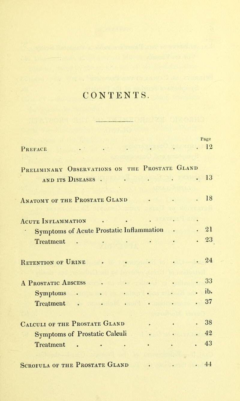 CONTENTS. Page Preface • . 12 Preliminary Observations on the Prostate Gland and its Diseases .... • 13 Anatomy of the Prostate Gland . 18 Acute Inflammation . . . • Symptoms of Acute Prostatic Inflammation . 21 Treatment . • . 23 Retention of Urine • . 24 A Prostatic Abscess . . 33 Symptoms ..... . ib. Treatment . . 37 Calculi of the Prostate Gland . 38 Symptoms of Prostatic Calculi . 42 Treatment ..... . 43 Scrofula of the Prostate Gland . 44