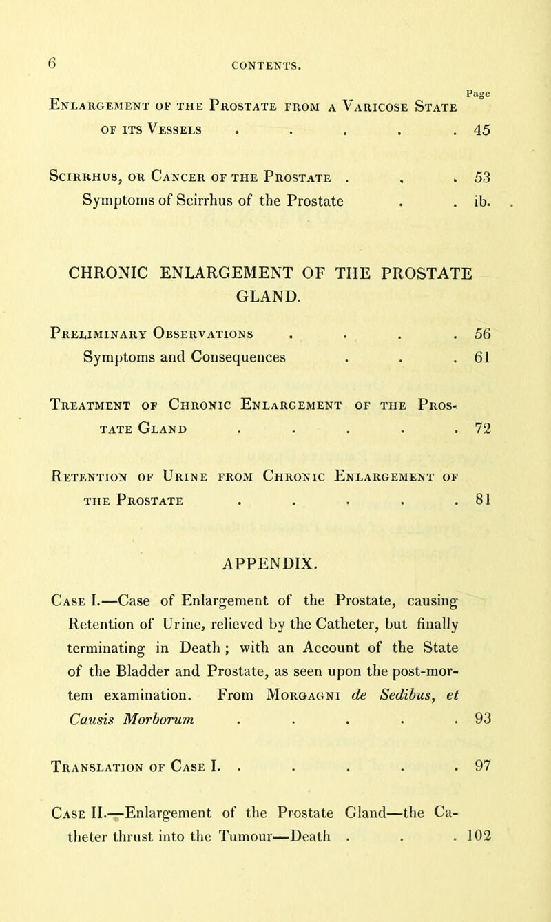 Page Enlargement of the Prostate from a Varicose State of its Vessels . . . . .45 Scirrhus, or Cancer of the Prostate . , .53 Symptoms of Scirrhus of the Prostate . . ib. CHRONIC ENLARGEMENT OF THE PROSTATE GLAND. Preliminary Observations . . . .56 Symptoms and Consequences . . .61 Treatment of Chronic Enlargement of the Pros- tate Gland . . . . .72 Retention of Urine from Chronic Enlargement of the Prostate . . . . .81 APPENDIX. Case I.—Case of Enlargement of the Prostate, causing Retention of Urine, relieved by the Catheter, but finally terminating in Death ; with an Account of the State of the Bladder and Prostate, as seen upon the post-mor- tem examination. From Morgagni de Sedibus, et Causis Morborum . . . . .93 Translation of Case I. . . . . .97 Case II.—Enlargement of the Prostate Gland—the Ca- theter thrust into the Tumour—Death . . .102