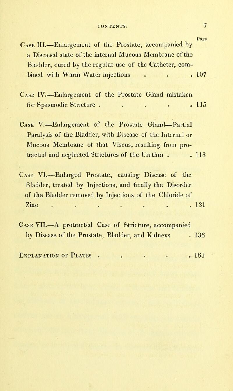 Case III.—Enlargement of the Prostate, accompanied by a Diseased state of the internal Mucous Membrane of the Bladder, cured by the regular use of the Catheter, com- bined with Warm Water injections Case IV.—Enlargement of the Prostate Gland mistaken for Spasmodic Stricture . Case V.—Enlargement of the Prostate Gland—Partial Paralysis of the Bladder, with Disease of the Internal or Mucous Membrane of that Viscus, resulting from pro- tracted and neglected Strictures of the Urethra . Case VI.—Enlarged Prostate, causing Disease of the Bladder, treated by Injections, and finally the Disorder of the Bladder removed by Injections of the Chloride of Zinc ....... Case VII.—A protracted Case of Stricture, accompanied by Disease of the Prostate, Bladder, and Kidneys Page 107 115 118 131 136 Explanation of Plates . . 163