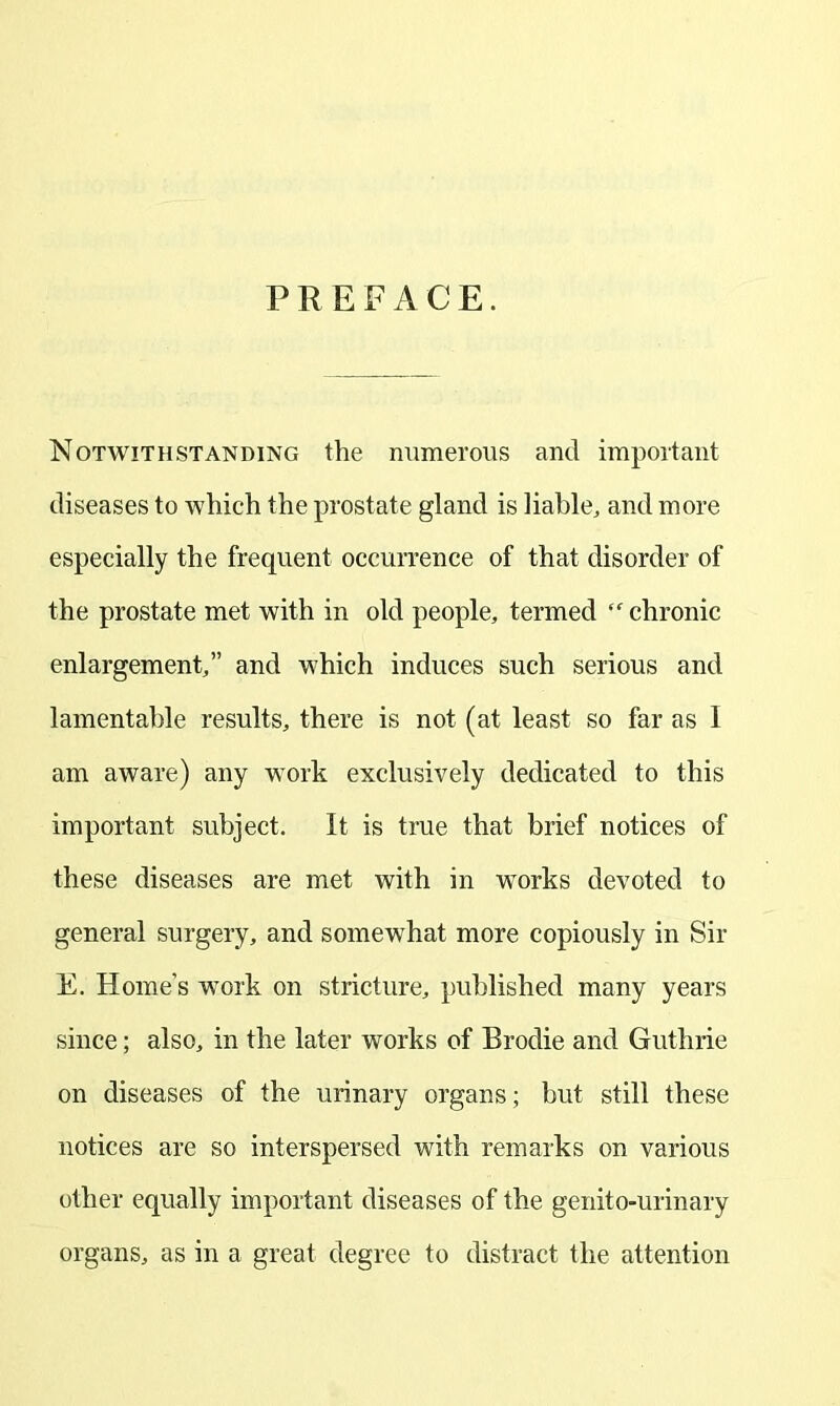 PREFACE. Notwithstanding the numerous and important diseases to which the prostate gland is liable, and more especially the frequent occurrence of that disorder of the prostate met with in old people, termed ff chronic enlargement,” and which induces such serious and lamentable results, there is not (at least so far as 1 am aware) any work exclusively dedicated to this important subject. It is true that brief notices of these diseases are met with in works devoted to general surgery, and somewhat more copiously in Sir E. Home’s wrork on stricture, published many years since; also, in the later works of Brodie and Guthrie on diseases of the urinary organs; but still these notices are so interspersed with remarks on various other equally important diseases of the genito-urinary organs, as in a great degree to distract the attention