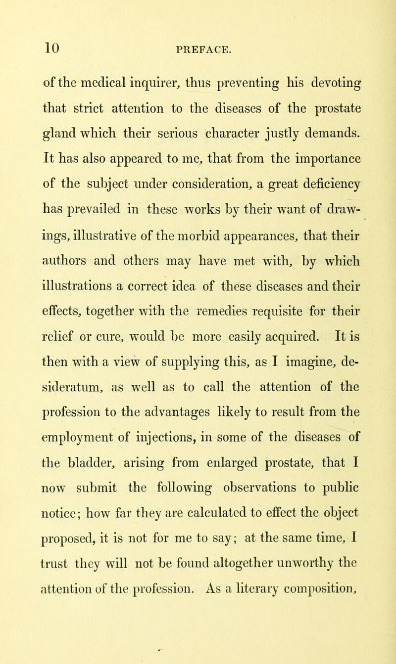 of the medical inquirer, thus preventing his devoting that strict attention to the diseases of the prostate gland which their serious character justly demands. It has also appeared to me, that from the importance of the subject under consideration, a great deficiency has prevailed in these works by their want of draw- ings, illustrative of the morbid appearances, that their authors and others may have met with, by which illustrations a correct idea of these diseases and their effects, together with the remedies requisite for their relief or cure, would be more easily acquired. It is then with a view of supplying this, as I imagine, de- sideratum, as well as to call the attention of the profession to the advantages likely to result from the employment of injections, in some of the diseases of the bladder, arising from enlarged prostate, that I now submit the following observations to public notice; how far they are calculated to effect the object proposed, it is not for me to say; at the same time, I trust they will not be found altogether unworthy the attention of the profession. As a literary composition.