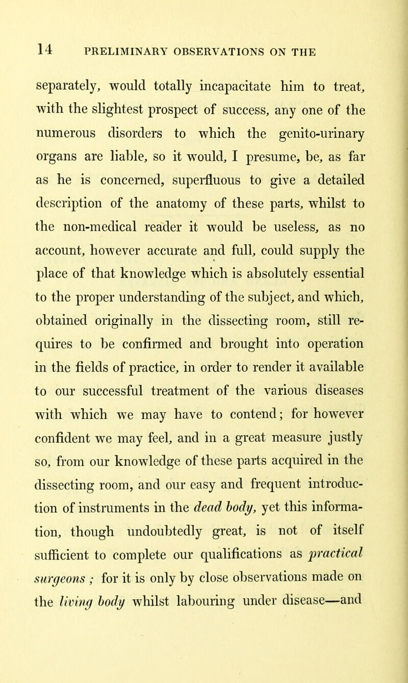 separately, would totally incapacitate him to treat, with the slightest prospect of success, any one of the numerous disorders to which the genito-urinary organs are liable, so it would, I presume, be, as far as he is concerned, superfluous to give a detailed description of the anatomy of these parts, whilst to the non-medical reader it would he useless, as no account, hoAvever accurate and full, could supply the place of that knowledge which is absolutely essential to the proper understanding of the subject, and which, obtained originally in the dissecting room, still re- quires to be confirmed and brought into operation in the fields of practice, in order to render it available to our successful treatment of the various diseases with which we may have to contend; for however confident we may feel, and in a great measure justly so, from our knowledge of these parts acquired in the dissecting room, and our easy and frequent introduc- tion of instruments in the dead body, yet this informa- tion, though undoubtedly great, is not of itself sufficient to complete our qualifications as practical surgeons ; for it is only by close observations made on the living body whilst labouring under disease—and