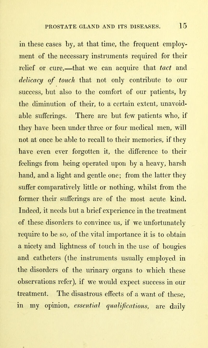 in these cases by, at that time, the frequent employ- ment of the necessary instruments required for their relief or cure,—that we can acquire that tact and delicacy of touch that not only contribute to our success, but also to the comfort of our patients, by the diminution of their, to a certain extent, unavoid- able sufferings. There are hut few patients who, if they have been under three or four medical men, will not at once be able to recall to their memories, if they have even ever forgotten it, the difference to their feelings from being operated upon by a heavy, harsh hand, and a light and gentle one; from the latter they suffer comparatively little or nothing, whilst from the former their sufferings are of the most acute kind. Indeed, it needs but a brief experience in the treatment of these disorders to convince us, if we unfortunately require to be so, of the vital importance it is to obtain a nicety and lightness of touch in the use of bougies and catheters (the instruments usually employed in the disorders of the urinary organs to which these observations refer), if we would expect success in our treatment. The disastrous effects of a want of these, in my opinion, essential qualifications, are daily