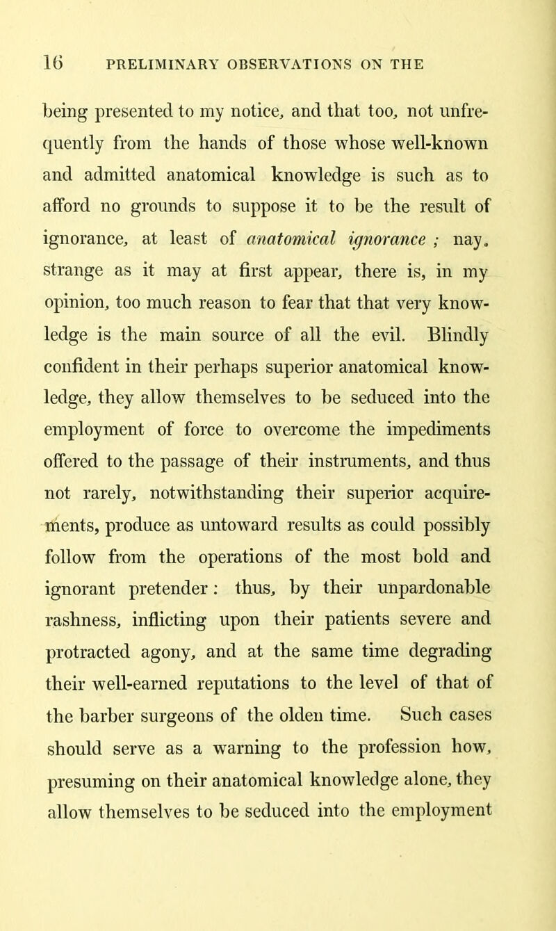 being presented to my notice, and that too, not unfre- quently from the hands of those whose well-known and admitted anatomical knowledge is such as to afford no grounds to suppose it to be the result of ignorance, at least of anatomical ignorance ; nay, strange as it may at first appear, there is, in my opinion, too much reason to fear that that very know- ledge is the main source of all the evil. Blindly confident in their perhaps superior anatomical know- ledge, they allow themselves to be seduced into the employment of force to overcome the impediments offered to the passage of their instruments, and thus not rarely, notwithstanding their superior acquire- ments, produce as untoward results as could possibly follow from the operations of the most bold and ignorant pretender: thus, by their unpardonable rashness, inflicting upon their patients severe and protracted agony, and at the same time degrading their well-earned reputations to the level of that of the barber surgeons of the olden time. Such cases should serve as a warning to the profession how, presuming on their anatomical knowledge alone, they allow themselves to be seduced into the employment