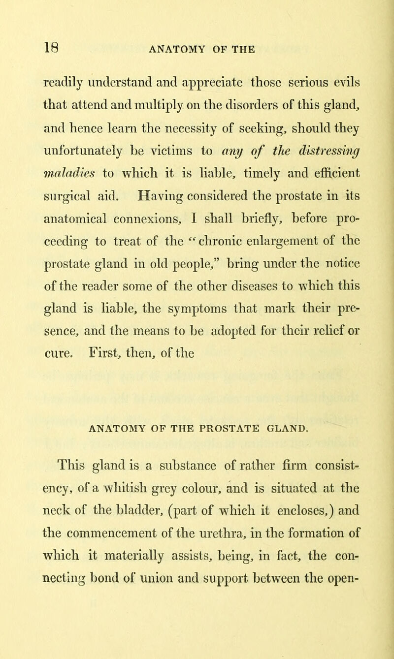 readily understand and appreciate those serious evils that attend and multiply on the disorders of this gland, and hence learn the necessity of seeking, should they unfortunately be victims to any of the distressing maladies to which it is liable, timely and efficient surgical aid. Having considered the prostate in its anatomical connexions, I shall briefly, before pro- ceeding to treat of the “ chronic enlargement of the prostate gland in old people,” bring under the notice of the reader some of the other diseases to which this gland is liable, the symptoms that mark their pre- sence, and the means to be adopted for their relief or cure. First, then, of the ANATOMY OF THE PROSTATE GLAND. This gland is a substance of rather firm consist- ency, of a whitish grey colour, and is situated at the neck of the bladder, (part of which it encloses,) and the commencement of the urethra, in the formation of which it materially assists, being, in fact, the con- necting bond of union and support between the open-