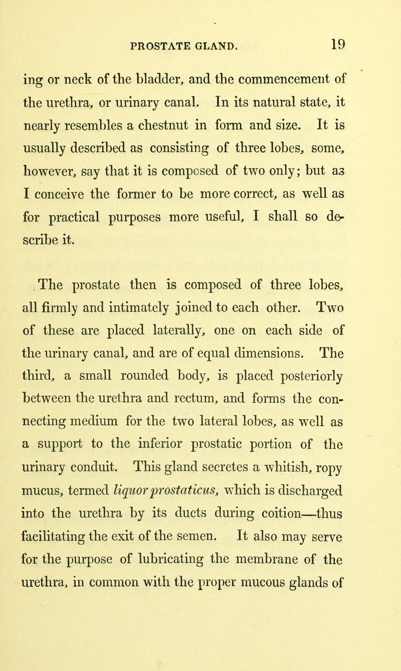 ing or neck of the bladder, and the commencement of the urethra, or urinary canal. In its natural state, it nearly resembles a chestnut in form and size. It is usually described as consisting of three lobes, some, however, say that it is composed of two only; but as I conceive the former to be more correct, as well as for practical purposes more useful, I shall so de- scribe it. The prostate then is composed of three lobes, all firmly and intimately joined to each other. Two of these are placed laterally, one on each side of the urinary canal, and are of equal dimensions. The third, a small rounded body, is placed posteriorly between the urethra and rectum, and forms the con- necting medium for the two lateral lobes, as well as a support to the inferior prostatic portion of the urinary conduit. This gland secretes a whitish, ropy mucus, termed liquor prostaticus, which is discharged into the urethra by its ducts during coition—thus facilitating the exit of the semen. It also may serve for the purpose of lubricating the membrane of the urethra, in common with the proper mucous glands of