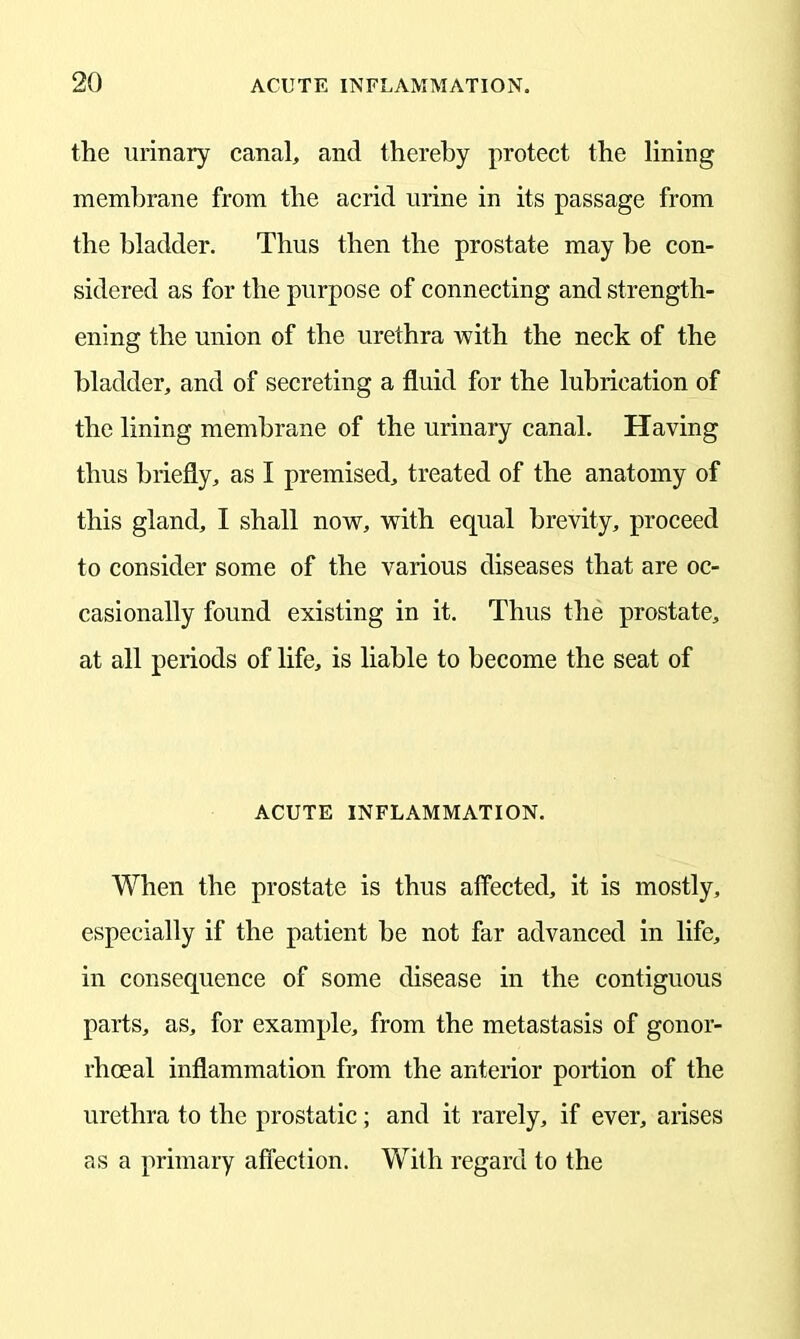 the urinary canal, and thereby protect the lining membrane from the acrid urine in its passage from the bladder. Thus then the prostate may he con- sidered as for the purpose of connecting and strength- ening the union of the urethra with the neck of the bladder, and of secreting a fluid for the lubrication of the lining membrane of the urinary canal. Having thus briefly, as I premised, treated of the anatomy of this gland, I shall now, with equal brevity, proceed to consider some of the various diseases that are oc- casionally found existing in it. Thus the prostate, at all periods of life, is liable to become the seat of ACUTE INFLAMMATION. When the prostate is thus affected, it is mostly, especially if the patient he not far advanced in life, in consequence of some disease in the contiguous parts, as, for example, from the metastasis of gonor- rhoeal inflammation from the anterior portion of the urethra to the prostatic; and it rarely, if ever, arises as a primary affection. With regard to the