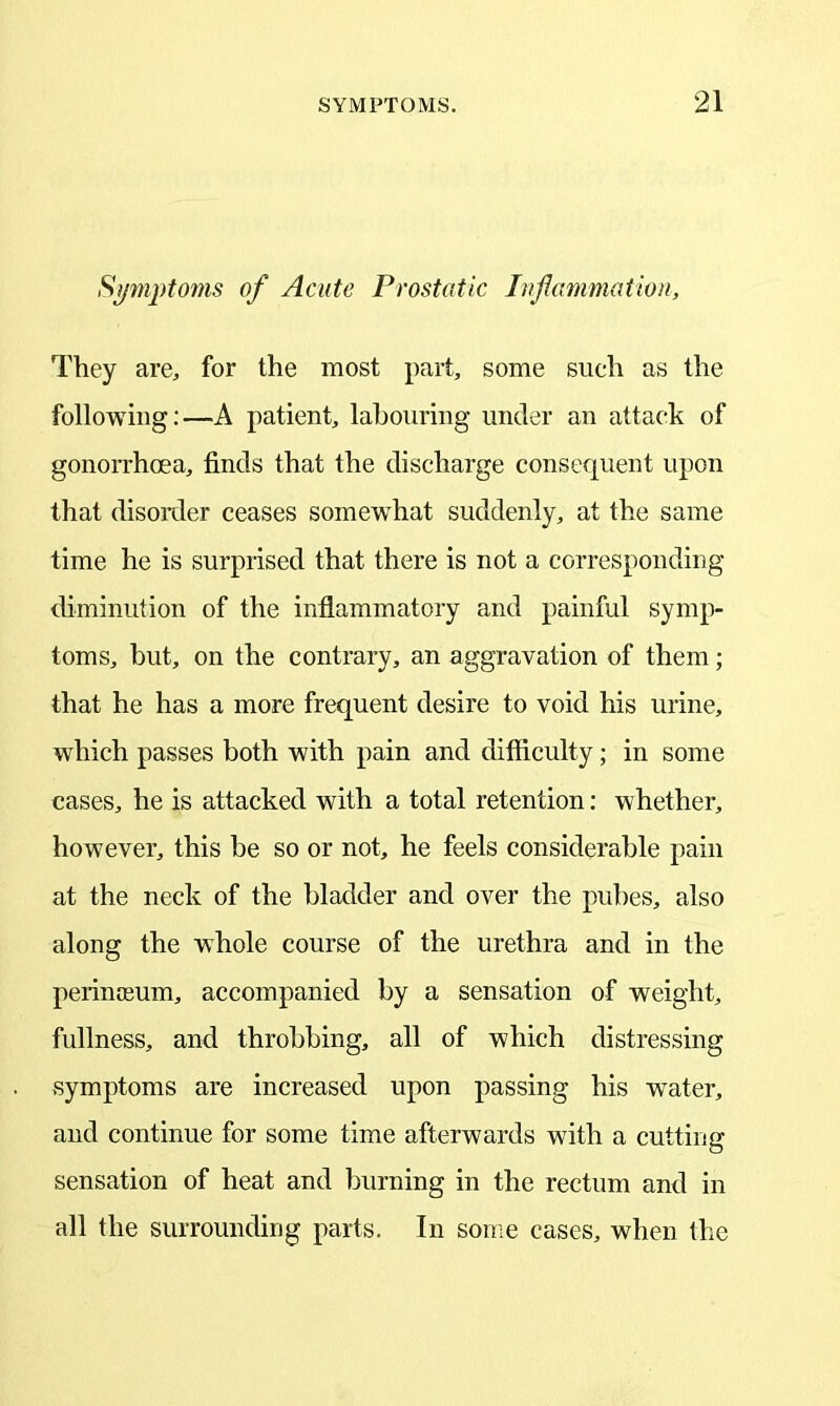 Symptoms of Acute Prostatic Inflammation, They are, for the most part, some such as the following:—A patient, labouring under an attack of gonorrhoea, finds that the discharge consequent upon that disorder ceases somewdiat suddenly, at the same time he is surprised that there is not a corresponding diminution of the inflammatory and painful symp- toms, but, on the contrary, an aggravation of them; that he has a more frequent desire to void his urine, which passes both with pain and difficulty; in some cases, he is attacked with a total retention: whether, however, this be so or not, he feels considerable pain at the neck of the bladder and over the pubes, also along the whole course of the urethra and in the perinceum, accompanied by a sensation of weight, fullness, and throbbing, all of which distressing symptoms are increased upon passing his water, and continue for some time afterwards with a cutting sensation of heat and burning in the rectum and in all the surrounding parts. In some cases, when the